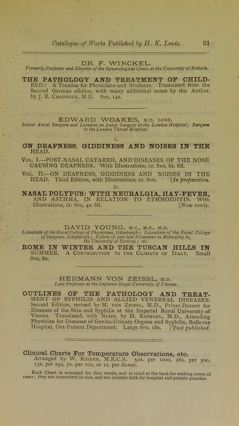 DR. F. WINCKEL. Formerly Professor and Director of the Gynecological Clinic at the University of Rostock. THE PATHOLOGY AND TREATMENT OP CHILD- BED: A Treatise for Physicians and Students. Translated from the Second German edition, with many additional notes by the Author, by J. R. Chadwick, M.D. 8vo, 14s. EDWARD WOAKES, m.d. lond. Senior Aural Surgeon and Lecturer on Aural Surgery at the London Hospital; Surgeon to the London Throat Hospital. ON DEAFNESS, GIDDINESS AND NOISES IN THE HEAD. Vol. I.—POST-NASAL CATARRH, AND DISEASES OF THE NOSE CAUSING DEAFNESS. With Illustrations, cr. 8vo, 6s. 6d. Vol. II.—ON DEAFNESS, GIDDINESS AND NOISES IN THE HEAD. Third Edition, with Illustrations, cr. 8vo. [In preparation. 11. NASAL POLYPUS: WITH NEURALGIA, HAY-FEVER, AND ASTHMA, IN RELATION TO ETHMOIDITIS. With Illustrations, cr. 8vo, 4s. 6d. [Now ready. DAVID YOUNG, m.c., m.b., m.d. Licentiate of the Royal College of Physicians, Edinburgh ; Licentiate of the Royal College of Surgeons, Edinburgh ; Fellow of, and late Examiner in Midwifery to, the University of Bombay ; etc. ROME IN WINTER AND THE TUSCAN HILLS IN SUMMER. A Contribution to the Climate of Italy. Small 8vo, 6s. HERMANN VON ZEISSL, m.d. Late Professor at the Imperial Royal University of Vienna, OUTLINES OF THE PATHOLOGY AND TREAT- MENT OF SYPHILIS AND ALLIED VENEREAL DISEASES. Second Edition, revised by M. von Zeissl, M.D., Privat-Docent for Diseases of the Skin and Syphilis at the Imperial Royal University of Vienna. Translated, with Notes, by H. Raphael, M.D., Attending Physician for Diseases of Genito-Urinary Organs and Syphilis, Bellevue Hospital, Out-Patient Department. Large 8vo, 18s. [fust published. Clinical Charts For Temperature Observations, etc. Arranged by W. Rigden, M.R.C.S. 50s. per 1000, 28s. per 500, 15s. per 250, 7s. per 100, or is. per dozen. Each Chart is arranged for four weeks, and is ruled at the back for making notes of cases; they are convenient in size, and are suitable both for hospital and private practice.