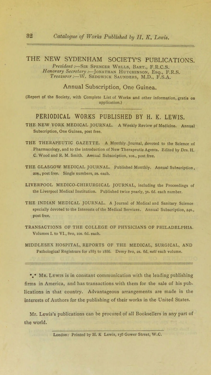 THE NEW SYDENHAM SOCIETY’S PUBLICATIONS. President .-—Sir Spencer Wells, Bart., F.R.C.S. Honorary Secretary:—Jonathan Hutchinson, Esq., F.R.S. Treasurer:—W. Sedgwick Saunders, M.D., F.S.A. Annual Subscription, One Guinea. (Report of the Society, with Complete List of Works and other information, gratis on application.) PERIODICAL WORKS PUBLISHED BY H. K. LEWIS. THE NEW YORK MEDICAL JOURNAL. A Weekly Review of Medicine. Annual Subscription, One Guinea, post free. THE THERAPEUTIC GAZETTE. A Monthly Journal, devoted to the Science of Pharmacology, and to the introduction of New Therapeutic Agents. Edited by Drs. H. C. Wood and R. M. Smith. Annual Subscription, ios., post free. THE GLASGOW MEDICAL JOURNAL. Published Monthly, Annual Subscription, 20s., post free. Single numbers, 2s. each. LIVERPOOL MEDICO-CHIRURGICAL JOURNAL, including the Proceedings of the Liverpool Medical Institution. Published twice yearly, 3s. 6d. each number. THE INDIAN MEDICAL JOURNAL. A Journal of Medical and Sanitary Science specially devoted to the Interests of the Medical Services. Annual Subscription, 24s., post free. TRANSACTIONS OF THE COLLEGE OF PHYSICIANS OF PHILADELPHIA. Volumes I. to VI., 8vo, 10s. 6d. each. MIDDLESEX HOSPITAL, REPORTS OF THE MEDICAL, SURGICAL, AND Pathological Registrars for 1883 to 1886. Demy 8vo, 2S. 6d, nett each volume. •/ Mr. Lewis is in constant communication with the leading publishing firms in America, and has transactions with them for the sale of his pub- lications in that country. Advantageous arrangements are made in the interests of Authors for the publishing of their works in the United States. Mr. Lewis’s publications can be procured of all Booksellers in any part of the world. London: Printed by H. K Lewis, 136 Gower Street, W.C.