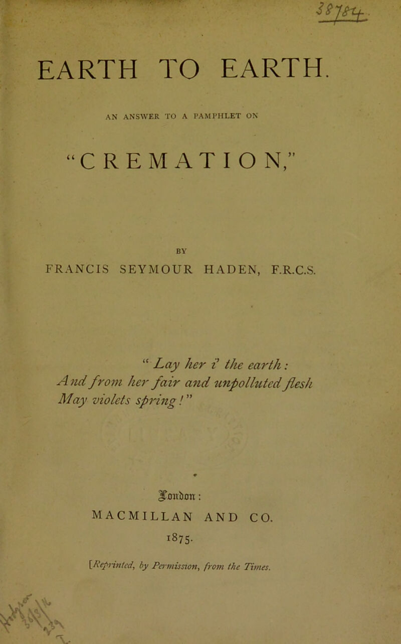 EARTH TO EARTH. AN ANSWER TO A PAMPHLET ON “C RE MAT I O N,” BY FRANCIS SEYMOUR HADEN, F.R.C.S. '‘' Lay her i’ the earth: And from her fair and unpollutedflesh May violets spring! ^0ii!bon: MACMILLAN AND CO. 1875- \,ReprinUd, by Pei'tnisston, fr07ti the Times.