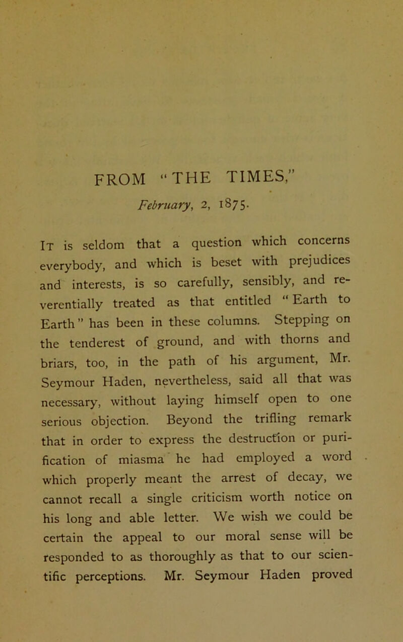 FROM THE TIMES,” February, 2, 1875. It is seldom that a question which concerns everybody, and which is beset with prejudices and interests, is so carefully, sensibly, and re- verentially treated as that entitled “Earth to Earth” has been in these columns. Stepping on the tenderest of ground, and with thorns and briars, too, in the path of his argument, Mr. Seymour Haden, nevertheless, said all that was necessary, without laying himself open to one serious objection. Beyond the trifling remark that in order to express the destruction or puri- fication of miasma he had employed a word which properly meant the arrest of decay, we cannot recall a single criticism worth notice on his long and able letter. We wish we could be certain the appeal to our moral sense will be responded to as thoroughly as that to our scien- tific perceptions. Mr. Seymour Haden proved