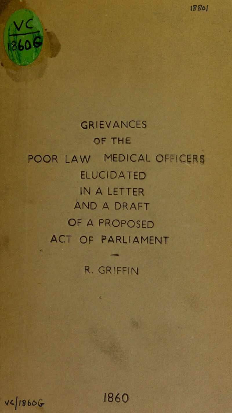 IS96I GRIEVANCES OF THE POOR LAW MEDICAL OFFICERS ELUCIDATED IN A LETTER AND A DRAFT OF A PROPOSED ACT OF PARLIAMENT R. GRIFFIN Vc|i86&G- I860