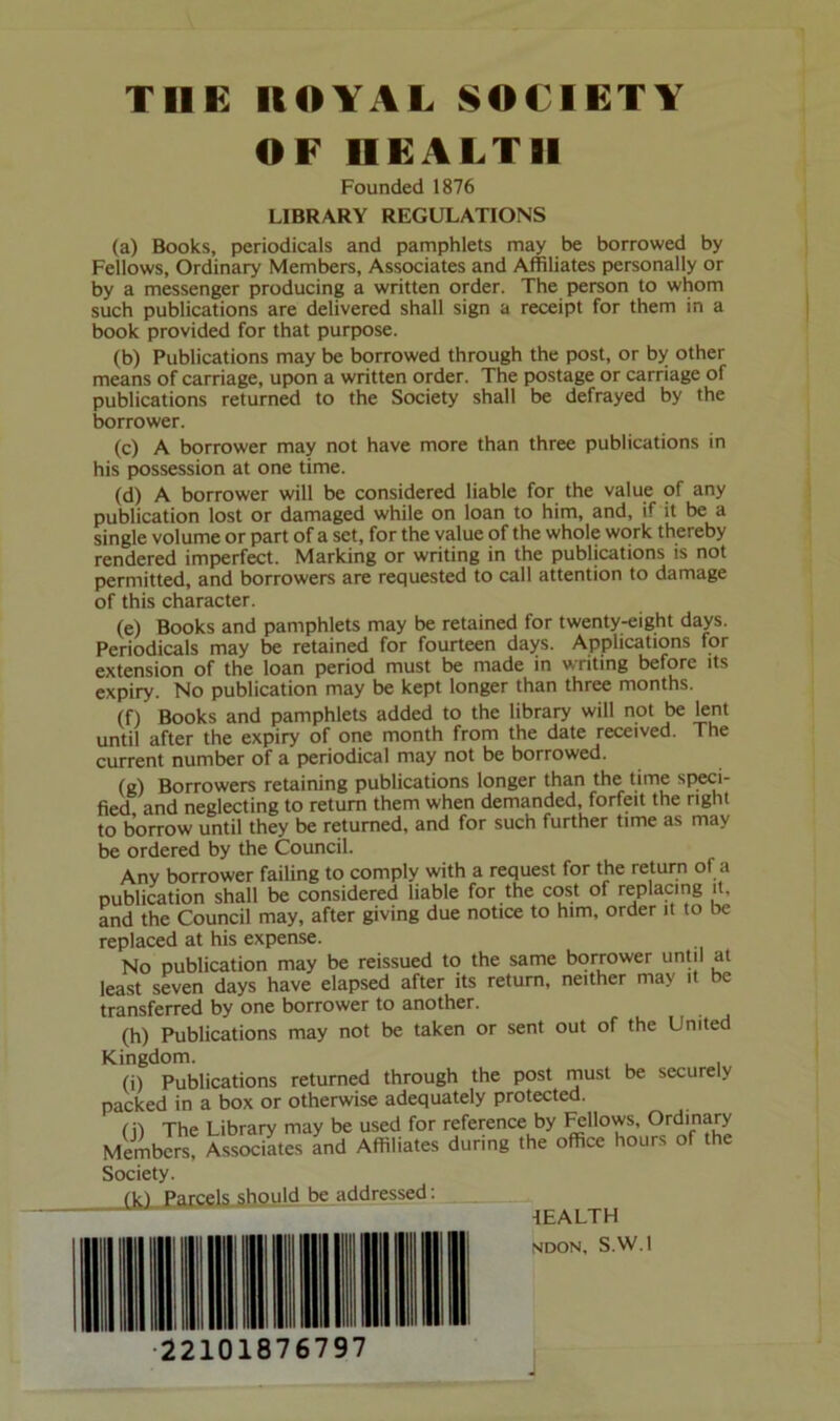 OF HEALTH Founded 1876 LIBRARY REGULATIONS (a) Books, periodicals and pamphlets may be borrowed by Fellows, Ordinary Members, Associates and Affiliates personally or by a messenger producing a written order. The person to whom such publications are delivered shall sign a receipt for them in a book provided for that purpose. (b) Publications may be borrowed through the post, or by other means of carriage, upon a written order. The postage or carriage of publications returned to the Society shall be defrayed by the borrower. (c) A borrower may not have more than three publications in his possession at one time. (d) A borrower will be considered liable for the value of any publication lost or damaged while on loan to him, and, if it be a single volume or part of a set, for the value of the whole work thereby rendered imperfect. Marking or writing in the publications is not permitted, and borrowers are requested to call attention to damage of this character. (e) Books and pamphlets may be retained for twenty-eight days. Periodicals may be retained for fourteen days. Applications for extension of the loan period must be made in writing before its expiry. No publication may be kept longer than three months. (f) Books and pamphlets added to the library will not be lent until after the expiry of one month from the date received. The current number of a periodical may not be borrowed. (g) Borrowers retaining publications longer than the time speci- fied and neglecting to return them when demanded, forfeit the right to borrow until they be returned, and for such further time as may be ordered by the Council. Any borrower failing to comply with a request for the return of a publication shall be considered liable for the cost of replacing it, and the Council may, after giving due notice to him, order it to be replaced at his expense. No publication may be reissued to the same borrower until at least seven days have elapsed after its return, neither may it be transferred by one borrower to another. (h) Publications may not be taken or sent out of the United Kingdom. (i) Publications returned through the post rnust be securely packed in a box or otherwise adequately protected. (i) The Library may be used for reference by ^»ows. Ordinary Members, Associates and Affiliates during the office hours of the Society. (k) Parcels should be addressed: “■ ^FA1TH NOON, S.W.l •22101876797