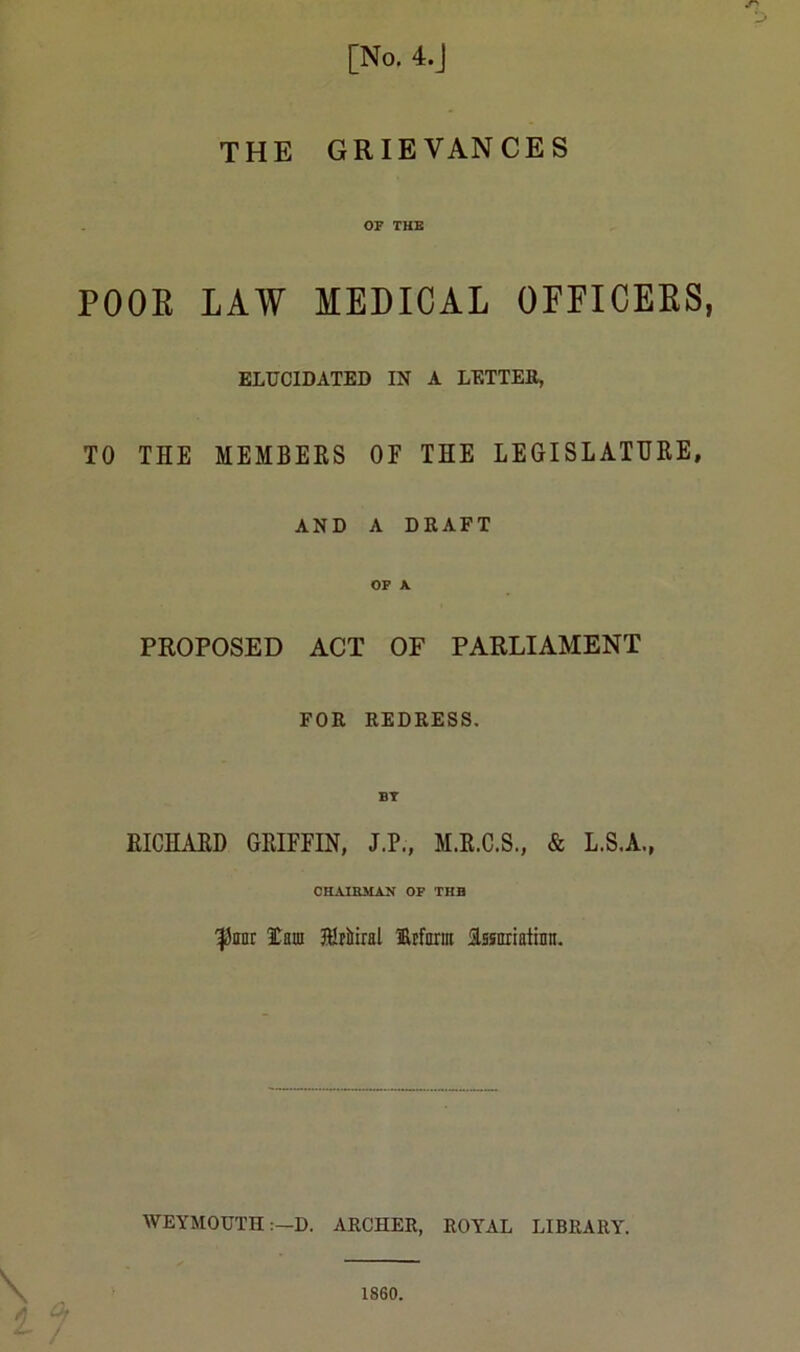 THE GRIEVANCES or THE POOR LAW MEDICAL OFFICERS ELUCIDATED IN A LETTER, TO THE MEMBERS OF THE LEGISLATURE, AND A DRAFT OF A PROPOSED ACT OF PARLIAMENT FOR REDRESS. RICHARD GRIFFIN, J.P., M.R.C.S., & L.S.A., CHAIKMAN OF THH ^anr lani Klriiiral 1&rfarm issmiatinn. WEYMOUTHD. ARCHER, ROYAL LIBRARY.