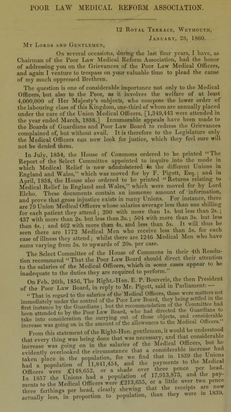 POOR LAW MEDICAL REFORM ASSOCIATION. 12 Royal Terrace, Weymouth, January, 28, 1860. My Lords and Gentlemen, On several occasions, during the last four years, I have, as Chairman of the Poor Law Medical Reform Association, had the honor of addressing you on the Grievances of the Poor Law Medical Officers, and again I venture to trespass on your valuable time to plead the cause of my much oppressed Brethren. The question is one of considerable importance not only to the Medical Officers, but also to the Poor, as it involves the welfare of at least 4,000,000 of Her Majesty’s subjects, who compose the lower order of the labouring cla.ss of this Kingdom, one-third of whom are annually placed under the care of the Union Medical Officers. [1,349,443 were attended in the year ended March, 1858.] Innumerable appeals have been made to the Boards of Guardians and Poor Law Board to redress the Grievances complained of, but without avail. It is therefore to the Legislature only the Medical Officers can now look for justice, which they feel sure will not be denied them. In July, 1854, the House of Commons ordered to be printed “The Report of the Select Committee appointed to inquire into the mode in which Medical Relief is now administered in the different Unions in England and Wales,” which was moved for by F. Pigott, Esq.; and in April, 1858, the House also ordered to be printed “Returns relating to Medical Relief in England and Wales,” which were moved for by Lord Elcho. These documents contain an immense amount of information, and prove that gross injustice exists in many Unions. For instance, there are 79 Union Medical Officers whose salaries average less than one shilling for each patient they attend ; 290 with more than 1s. but less than 2s. ; 437 with more than 2s. but less than 3s.; 604 with more than 3s. but less than 4s.; and 462 with more than 4s. and less than 5s. It will thus be seen there are 1772 Medical Men who receive less than 5s. for each case of illness they attend; whilst there are 1216 Medical Men who have sums varying from 5s. to upwards of 20s. per case. The Select Committee of the House of Commons in their 4th Resolu- tion recommend “ That the Poor Law Board should direct their nttentiwi to the salaries of the Medical Officers, which in some cases appear to be inadequate to the duties they are required to perform.” On Feb. 26th, 1856, The Right.-Hon. E. P. Bouverie, the then President of the Poor Law Board, in reply to Mr. Pigott, said in Parliament: “ That in regard to the salaries of the Medical Officers, these were matters not immediately under the control of the Poor Law Board, they being settled m the first instance by the Guardians ; but the recommendation of the C^mittee had been attended te by the Poor Law Board, who had directed tho Guardians te take into consideration the carrying out of those ^ increase was going on in the amoimt of the allowances to the Medical Officers. From this statement of the Right-Hon. gentleman, it would be understood that every thing was being done that was necessary, and that considerable Sncrersrwas gffing on in the salaries of the Medical Officers, but he evidently overlooked the circumstance that a considerable increase had Lker place in the population, for we find that in 1839 the Unions had a population of 11,841,454, and the payments to the Medical Officers were £148,652, or a shade In 1857 the Unions had a population of 17,913,8/3, ana the pay ments to the Medical Officers were £213,655, or a little oyer two pence Trerfartlfings per head, clearly shewing that the receipts are now actually leas, in proportion to population, than t ley were