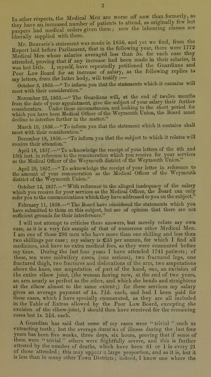 In other respects, the Medical Men are worse ofl now tlian formerly, as they have an. increased number of patients to attend, as originally few but paupers had medical orders given them ; now the labouring classes aie liberally supplied with them. Mr. Bouverie’s statement was made in 1856, and yet we find, from the Report laid before Parliament, that in the following year, there were lu2 Medical Men whose salaries averaged less than 5s. for each case they attended, proving that if any increase had been made m their salaries, it was but little. 1, myself, have repeatedly petitioned the Guardians and Poor Law Board for an increase of salary, as the following replies to my letters, from the latter body, will testify : October 2, 1855.—“ To inform you that the statements which it contains vdll meet with their consideration.” November 22, 1855.—“ The Guardians wdll, at the end of twelve months from the date of your appointment, give the subject of your salary their further consideration. Under these circumstances, and looking to the short period tor which you have been Medical Officer of the Weymouth Union, the Board must decline to interfere further in the matter,” March 10, 1856.—“To inform you that the statement which it contains shall meet ivith their consideration.” December 18, 1856.—“To inform you that the subject to which it relates will receive their attention.” April 18, 1857.—“ To acknowledge the receipt of your letters of the 4th and 15th inst. in reference to the remuneration which you receive for your services as the Medical Officer of the Weymouth district of the Weymouth Union.” April 29, 1857.—“ To acknowledge the receipt of your letter in reference to the amount of your remuneration as the Medical Officer of the Weymouth district of the Weymouth Union.” October 15, 1857.—“ With reference to the alleged inadequacy of the salary which you receive for your services as the Medical Officer, the Board can only refer you to the communications which they have addressed to you on the subject.” February 11, 1858.—“The Board have considered the statements which you have submitted to them on this subject, but are of opinion that there are not sufficient grounds for their interference.” I will not attempt to criticise these answers, but merely relate my own case, as it is a very fair sample of that of numerous other Medical Men. I am one of those 290 men who have more than one shilling and less than two shillings per case ; my salary is £35 per annum, for which I find all medicines, and have no extra medical fees, as they were commuted before my time. During the last four years I have attended 1741 patients; of these, ten were midwifery cases, (one serious), two fractured legs, one fractured thigh, two fractures and dislocations of the arm, two amputations above the knee, one amputation of part of the hand, one, an excision of the entire elbow joint, (the woman having now, at the end of two years, an arm nearly as perfect as the otlier, and which she bends and straightens at the elbow almost to the same extent;) for these services my salary gives an average payment of Is. 7Id. each, and had I been paid for these cases, which 1 have specially enumerated, as they are all included in the Table of Extras allowed by the Poor Law Board, excepting the excision of the elbow-joint, I should then have received for the remaining cases but Is. 2id. each. A Guardian has said that some of my cases were “ trivial ” such as extracting teeth ; but the average durat'on of illness during the last four years has been five weeks, three days, six hours, proving that if some of them were “trivial” others were frightfully severe, and this is further attested by the number of deaths, which have been 81 or 1 in every 21 of those attended ; this may appear a large proportion, and so it is, but it is less than in many other Town Districts; indeed, I know one where the