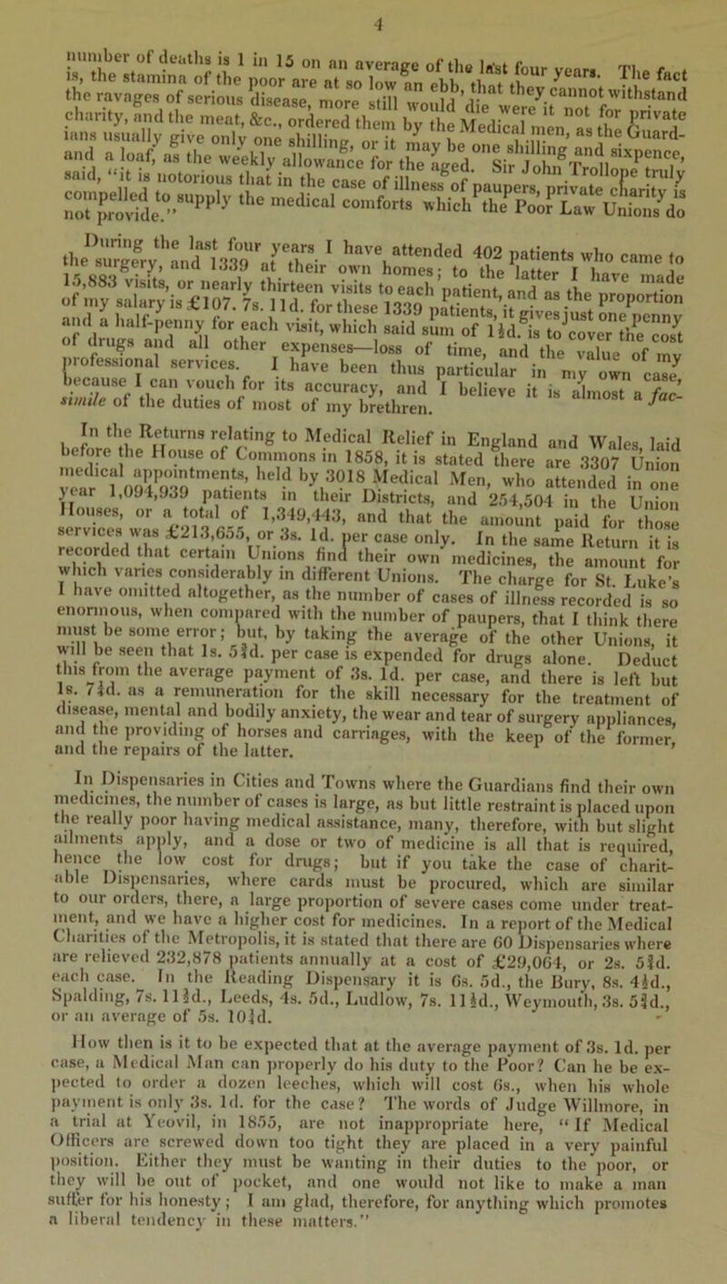 is. the sta^T^n: ll^he ; o ar^a so 1^ the ravages of serious ^iisease, more ^^aufd’dk ver7it chanty, and tl.e meat, &c„ ordered them by the MedSen 7 the lans usually give only one shill,'ntr o,.„ i ™ J®’the Ouard- »n.l . WffI the ,.eekly the^8’Sv’'audl3S'af^ ^ Itave attended 402 patients who came to me surgery, ana i,jjy at their own homes- to iho i , 15,883 visits, or nearly thirteen visits to each’patient and as the nro of iny salary is £107. 7s. 11 d. for these 1330 nl^Hpr,to ’ik • • t Proportion and a half-penny for each visit, which said sum of l’id.Tt7“olerZc7t of drugs and al other expense^loss of time, and the vie of mv professional services. I have been thus particular in my own ca7 In cause I can \ ouch for its accuracy, and I believe it is alost a fac- xvnile of the duties of most of my brethren. ^ In the Returns relating to Medical Relief in England and Wales laid before he House of Commons in 1858, it is stated there are 3307 Union lar'f09^03??^’ ^ by 3018 Medical Men, who attended in one jear 1,091,J39 patients in their Districts, and 254,504 in the Union Houses, or » 1,349,443, and that the amount paid for tho.se services tt-as £213,6o5, or 3.s. Id. ner case only. In the same Return it is recorded that certain Union.s find their own medicines, the amount for which varies considerably in different Unions. The charge for St Luke’s I have omitted altogether, as the number of cases of illness recorded is so enorinous, when comnared with the number of paupers, that I think there must be some error; but. by taking the average of the other Unions, it will be seen that Is. jjd. per case is expended for drugs alone. Deduct this from the average payment of 3s. Id. per case, and there is left but Is. 74d. as a remuneration for the skill necessary for the treatment of disease, mental and bodily anxiety, the wear and tear of surgery appliances, amt the providing of horses and carriages, with the keep of the former and the repairs of the latter. ’ In Dispensaries in Cities and Towns where the Guardians find their own medicines, the number of cases is large, as but little restraint is placed upon the really poor having medical assistance, many, therefore, with but slight ailments apnly, and a dose or two of medicine is all that is required, hence the low cost for drugs; but if you take the case of charit- able Dispensaries, where cards must be procured, which are similar to our oiders, there, a large proportion of severe cases come under treat- meut, and we have a higher cost for medicines. In a report of the Medical Chanties of the Metropolis, it is stated that there are GO Dispensaries where are relieved 232,878 patients annually at a cost of £29,0G4, or 2s. 5id. each case. lu the Reading Dispensary it is Gs. 5d., the Bury, 8s. 4id., Spalding, 7s. iHd., Leeds, 4s. 5d., Ludlow, 7s. Hid., Weymouth, ,3s. 53d., or an average of 5s. lOld. How then is it to be e.xpected that at the average payment of .3s. Id. per case, a Medical Man can jiroperly do his duty to the Poor? Can he be ex- pected to order a dozen leeches, which will cost Gs., when his whole payment is only 3s. Id. for the case? The words of Judge Willinore, in a trial at Yeovil, in 1855, are not inappropriate here, “If Medical Ollicers are screwed down too tight they are placed in a very painful ])osition. Either they must be wanting in their duties to the poor, or they will he out o( pocket, and one would not like to make a man suffer for his honesty; I am glad, therefore, for anything which promotes a liberal tendency in these matters.’’