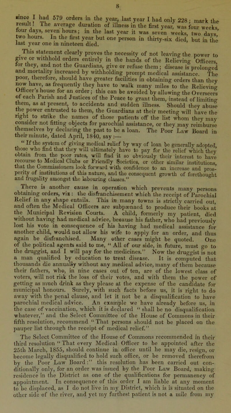 year I had only 228 : mark the result I The average duration of illness in the first year, was four weeks lour days, seven hours; in the last year it was seven weeks, two davs’ two hours. In the first year but one person in thirty-six died, hut in the last year one m nineteen died. .r , uie Tins statement clearly proves the necessity of not leaving the power to give or withhold orders entirely in the hands of the Relieving Officers for they, and not the Guardians, give or refuse them; disease is prolonged and mortality increased by withholding prompt medical assistance. The poor, therefore, should have greater facilities in obtaining orders than they now have as frequently they have to walk many miles to the Relieving Officer 8 house for an order; this can be avoided by allowing the Overseers of each Parish and Justices of the Peace to grant them, instead of limiting them, as at present, to accidents and sudden illness. Should they abuse the power entrusted to them, the Guardians at their meeting will have the right to strike the names of those patients off the list whom they may consider not fitting objects for parochial assistance, or they may reimburse themselves by declaring the past to be a loan. The Poor Law Board in their minute, dated April, 1840, say;— “ If the system of giving medical relief by way of loan be generally adopted, those who find that they will ultimately have to pay for the relief which they obtain from the poor rates, wiU find it so obviously their interest to have recourse to Medical Clubs or Friendly Societies, or other similar institutions that the Commissioners look forward with confidence to an increase and pros- perity of institutions of this nature, and the consequent growth of forethought and fiaigality amongst the labouring classes.” There is another cause in operation which prevents many persons obtaining orders, vij ; the disfranchisement which the receipt of Parochial Relief in any shape entails. This in many towns is strictly carried out, and often the Medical Officers are subpaenacd to produce their hooks at the Municipal Revision Courts. A child, formerly my patient, died without having had medical advice, because his father, who had previously lost his vote in consequence of his having had medical assistance for another chil^ would not allow his wife to apply for an order, and thus again be disfranchised. Many other cases might be quoted. One of the political agents said to me, “ All of our side, in future, must go to the druggist, and I will pay for the medicines.” Now the druggist is not a man qualified by education to treat disease. It is computed that thousands die annually without any medical advice, many of them because their fathers, who, in nine cases out of ten, are of the lowest class of voters, will not risk the loss of their votes, and with them the power of getting as much drink as they please at the expense of the candidate for municipal honours. Surely, with such facts before us, it is right to do away with the penal clause, and let it not be a disqualification to have parochial medical advice. An example we have already before us, in the case of vaccination, which it is declared “ shall be no disqualification whatever,” and the Select Committee of the House of Commons in their fifth resolution, recommend “ That persons should not be placed on the pauper list through the receipt of medical relief.” The Select Committee of the House of Commons recommended in their third resolution “ That every Medical Officer to be appointed after the 25th March, 1855, should continue in office until he may die, resign, or become legally disqualified to hold such office, or be removed therefrom by the Poor Law Boardthis resolution has been carried out con- ditionally only, for an order was issued by the Poor Law Board, making re.sidence in the District as one of the q^ualifications for pennanency of appointment. In consequence of this order I am liable at any moment to be displaced, as I do not live in my District, which is is situated on the other side of the river, and yet my furthest patient is not a mile from my