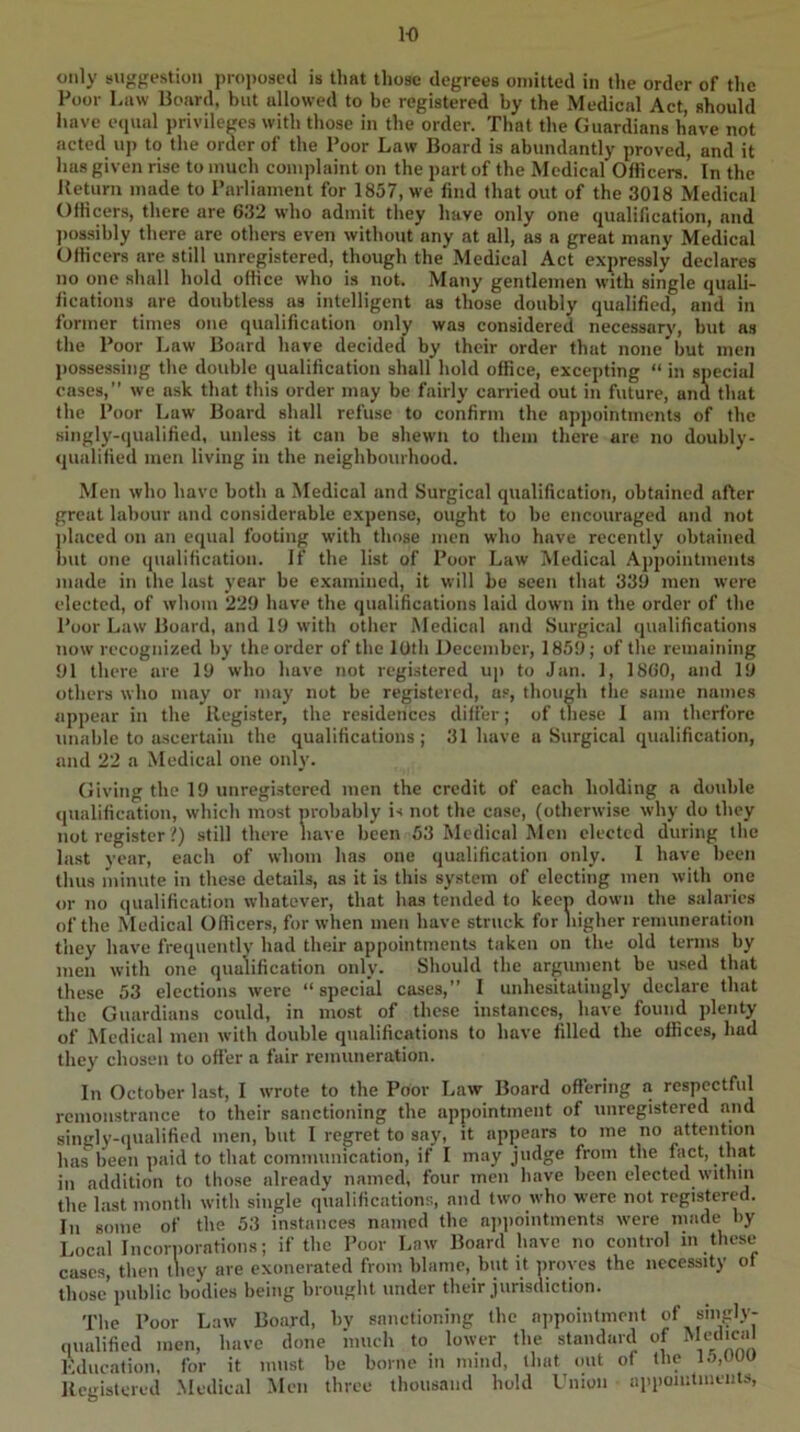 1-0 only suggestion proposed is that those degrees omitted in the order of the Poor Law Hoard, hut allowed to be registered by the Medical Act, should have e(iual privileges with those in the order. That the Guardians have not acted uj) to the order of the Poor Law Board is abundantly proved, and it has given rise to much complaint on the part of the Medical Officers. In the Return made to Parliament for 1857, we find that out of the 3018 Medical Officers, there are 632 who admit they have only one qualification, and ])os.sihly there are others even without any at all, as a great many Medical Officers are still unregistered, though the Medical Act expressly declares no one shall hold office who is not. Many gentlemen with single quali- fications are doubtless as intelligent as those doubly qualified, and in former times one qualification only was considered necessary, but as the Poor Law Board have decided by their order that none but men possessing the double qualification shall hold office, excepting “ in special eases,” we ask that this order may be fairly carried out in future, and that the Poor Law Board shall refuse to confirm the appointments of the singly-qualified, unless it can be shewn to them there are no doubly- qualified men living in the neighbourhood. Men who have both a Medical and Surgical qualification, obtained after great labour and considerable expense, ought to he encouraged and not j)laeed on an equal footing with those men who have recently obtained l)ut one qualification. If the list of Poor Law Medical .Appointments made in the last year be examined, it will be seen that 339 men were elected, of whom 229 have the qualifications laid down in the order of the Poor Law Board, and 19 with other Medical and Surgical qualifications now recognized by the order of the 10th December, 1859; of the remaining 91 there are 19 who have not registered up to Jan. 1, 1860, and 19 others who may or may not be registered, u.“, though the same names appear in the Register, the residences differ; of these I am therfore unable to ascertain the qualifications; 31 have a Surgical qualification, and 22 a Medical one only. Giving the 19 unregistered men the credit of each holding a double qualification, which most nrobahly is not the case, (otherwise why do they not register ?) still there have been 53 Medical Men elected during the last year, each of whom has one qualification only. I have been thus minute in these details, as it is this system of electing men with one or no ([ualilication whatever, that has tended to keep down the salaries of the Medical Officers, for when men have struck for higher remuneration they have frequently had their appointments taken on the old terms by men with one qualification only. Should the argument be used that these 53 elections were “ special cases,” I unhesitatingly declare that the Guardians could, in most of these instances, have found plenty of Medical men with double qualifications to have filled the offices, had they chosen to offer a fair remuneration. In October last, I wrote to the Poor Law Board offering a respectful remonstrance to their sanctioning the appointment of unregistered and singly-(iualified men, hut I regret to say, it appears to me no attention has been paid to that communication, if I may judge from the fact, that in addition to those already named, four men have been elected within the last month with single qualifications, and two who were not registered. In some of the 53 instances named the a]q)ointments were made by Local Incoriiorations; if the Poor Law Board have no control in these cases, then tliey are exonerated from blame, but it proves the necessity of those public bodies being brought under their jurisdiction. The Poor Law Board, bv sanctioning the n])poinlment of singdy- qualified men, have done much to lower the standard of Medica Education, for it must be borne in mind, that out of the l.'i.uuu Registered .Medical Men three thousand hold Union appointments.