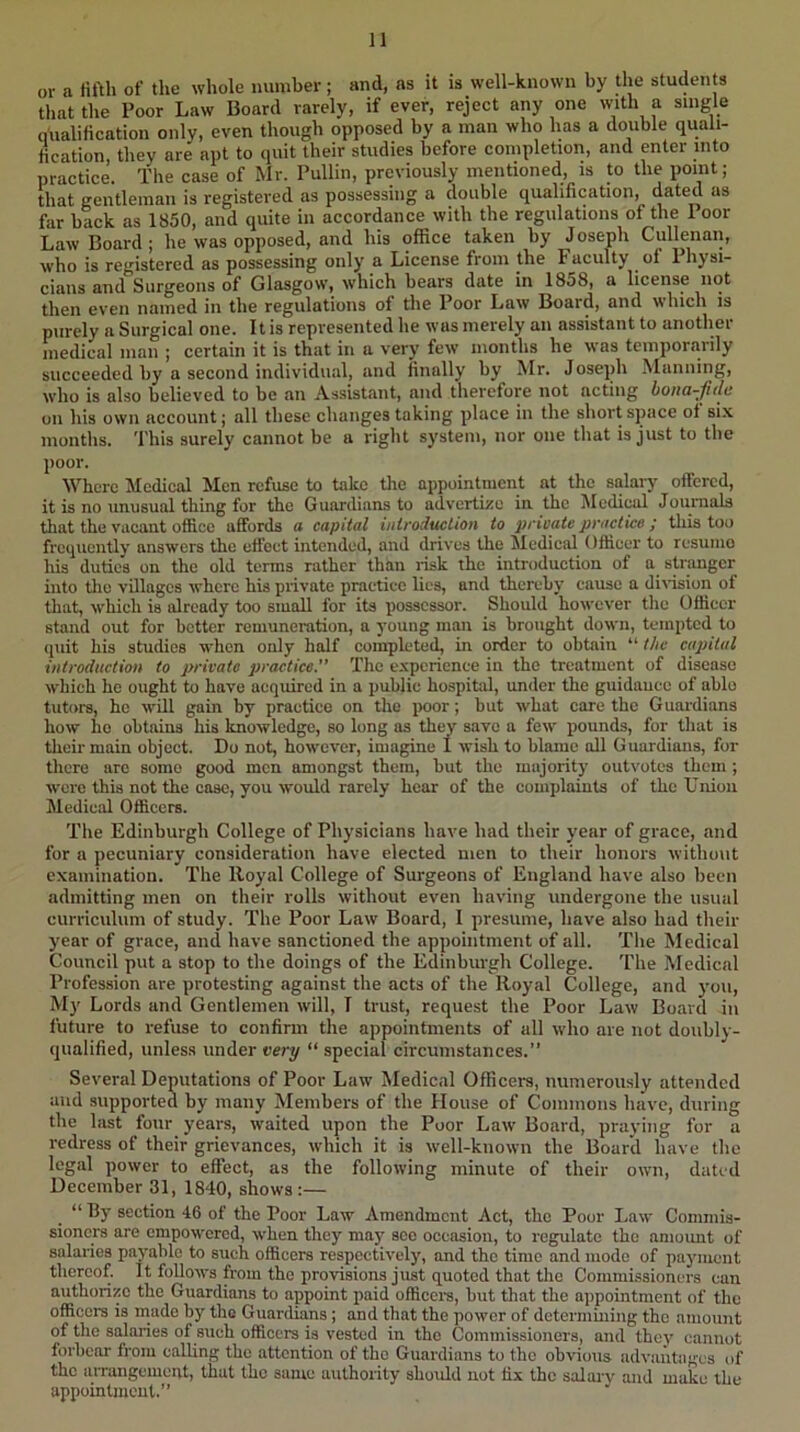 or a fifth of the whole number; and, as it is well-known by the students that the Poor Law Board rarely, if ever, reject any one with a single qualification only, even though opposed by a man who has a double quali- fication, they are apt to quit their studies before completion, and enter into practice. The case of Mr. Pullin, previously mentioned, is to the point; that gentleman is registered as possessing a double qualincation, dated as far back as 1850, and quite in accordance with the regulations of the 1 oor Law Board ; he was opposed, and his office taken by Joseph Cullenan, who is registered as possessing only a License from the Faculty ^ of 1 hysi- ciaiis and Surgeons of Glasgow, which hears date in 1858, a license not then even named in the regulations of the Poor Law Board, and which is purely a Surgical one. It is represented he was merely an assistant to another medical man ; certain it is that in a very few months he was temporarily succeeded by a second individual, and finally by Mr. Joseph Manning, who is also believed to be an Assistant, and therefore not acting hona-fiile on his own account; all these changes taking place in the short space of six months. This surely cannot be a right s3'stem, nor one that is just to the poor. Where Medical Men refuse to take the appointment at the salary offered, it is no unusual thing for the Guardians to advertize in the Medical Jounials that the vacant office affords a capital introduction to private jjrnctice ; this too frequentlj' answers the effect intended, and drives the Medical Officer to resume his duties on the old terms rather than lisk the introduction of a strimgcr into tho villages where his private practice lies, and thereby cause a division of that, which is already too small for its possessor. Should however the Officer stand out for better remuneration, a j'oung man is brought down, tempted to (juit his studies when only half completed, in order to obtain “ t/ic capital introduction to private practice.” The experience in the treatment of disease which he ought to have acquired in a public hospital, under the guidance of able tutors, he will gain by practice on the poor; but what care the Guardians how ho obtains his knowledge, so long as they save a few pounds, for that is their main object. Do not, however, imagine I wish to blame all Guardians, for there are some good men amongst them, but the majority outvotes them ; were this not the case, you would rarely hear of the complaints of the Union Medical Officers. The Edinburgh College of Phj'sicians have had their year of grace, and for a pecuniary consideration have elected men to their honors without examination. The Royal College of Surgeons of England have also been admitting men on their rolls without even having undergone the usual curriculum of study. The Poor Law Board, I presume, have also had their year of grace, and have sanctioned the appointment of all. The Medical Council put a stop to the doings of the Edinburgh College. The Medical Profession are protesting against the acts of the Royal College, and you. My Lords and Gentlemen will, I trust, request the Poor Law Board in future to refuse to confirm the appointments of all who are not doubly- qualified, unless under very “ special circumstances.” Several Deputations of Poor Law Medical Officers, numerously attended and supported by many Members of the House of Commons have, during the hist four years, waited upon the Poor Law Board, praying for a redress of their grievances, which it is well-known the Board have the legal power to effect, as the following minute of their own, dated December 31, 1840, shows :— “ By section 46 of the Poor Law Amendment Act, the Poor Law Commis- sioners are empowered, when they may sec occasion, to regulate the amount of salaries payable to such officers respectively, and the time and mode of payment thereof. It follows from tho provisions just quoted that the Commissioners can authorize the Guardians to appoint paid officoi's, hut that the appointment of the officers is made by tho Guardians; and that the power of determining tho amount of the salaries of such officers is vested in tho Commissioners, and the}’ cannot forbear from calling the attention of the Guardians to tho obvious advantages of the aiTangcmcnt, that tho same authority should not fix the salary and make the appointment.”