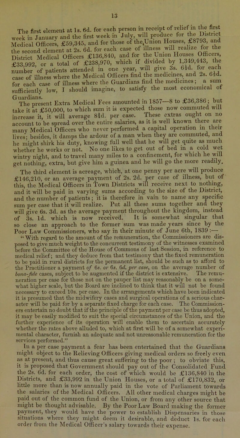 The first element at Is. 6d. for each person m receipt of relief m the first week in January and the first week in July, will produce for Medical Officers, £59,345, and for those of the,Union Houses, £8793, and the second element at 2s. 6d. for each case of illness District Medical Officers £136,840, f ^-140 44^ £33,992, or a total of £238,970, which if divided by 1.349,443, the number of patients attended in one year, will give 3s. 6id. for each case of illness where the Medical Officers find the medicines, and 2s. 6id. for each case of illness where the Guardians find the medicines; a suin sufficiently low, I should imagine, to satisfy the most economical of The present Extra Medical Fees amounted in 1857—8 to £36,386; but take it at £50,000, to which sum it is expected those now commuted will increase it, it will average 85 d. per case. These extras ought on no account to be spread over the entire salaries, as it is well known there are many Medical Officers who never performed a capital operation in their lives- besides, it damps the ardour of a man when they are commuted, and he might shirk his duty, knowing full well that he will get qiute as much whether he works or not. No one likes to get out of bed in a cold wet wintry night, and to travel many miles to a confinement, for which he will get nothing, extra, but give him a guinea and he will go the more readily. The third element is acreage, which, at one penny per acre will produce £146,210, or an average payment of 2s. 2d. per case of illness, but of this, the Medical Officers in Town Districts will receive next to nothing, and it will be paid in varying sums according to the size of the District, and the number of patients ; it is therefore in vain to name any specific sum per case that it will realize. Put all these sums together and they will give 6s. 3d. as the average payment throughout the kingdom, instead of 3s. Id. which is now received. It is somewhat singular that so close an approach to the former sum was made years since by the Poor Law Commissioners, who say in their minute of June 6th, 1839:— “ With regard to the amount of the remimeration, the Commissioners are dis- posed to give much weight to the concurrent testimony of the witnesses examined before the Committee of the House of Commons of last Session, in reference to medical relief; and they deduce from that testimony that the fixed remimeration to be paid in rural districts for the permanent list, should be such as to afford to the Practitioner a payment of 6s. or 6s. M. per case, on the average number of bona-fide cases, subject to be augmented if the district is extensive. The remu- neration per case for those not on the pauper list may reasonably be on a some- what higher scale, but the Board are inclined to think that it will not be found necessary to exceed 10s. per case. In the arrangements which have been indicated it is presumed that the midwifery cases and surgical operations of a serious char- acter -will be paid for by a separate fixed charge for each case. The Commission- ers entertain no doubt that if the principle of the payment per case be thus adopted, it may be easily modified to suit the special circumstances of the Union, and the further experience of its operation -will enable them to ascertain accurately whether the rates above alluded to, which at first will be of a somewhat experi- mental character, furnish an adequate and not unreasonable remimeration for the services performed.” In a per case payment a fear has been entertained that the Guardians might object to the Relieving Officers giving medical orders so freely even as at present, and thus cause great suffering to the poor ; to obviate this, it is proposed that Government should pay out of the Consolidated Fund the 2s. 6d. for each order, the cost of which would be £136,840 in the Districts, and £33,992 in the Union Houses, or a total of £170,832, or little more than is now annually paid in the vote of Parliament towards the salaries of the Medical Officers. All other medical charges might be paid out of the common fund of the Union, or from any other source that might be thought advisable. By the Poor Law Board making the former payment, they would have the power to establish Dispensaries in those situations where they might deem it desirable, and deduct Is. for each order from the Medical Officer’s salary towards their expense.