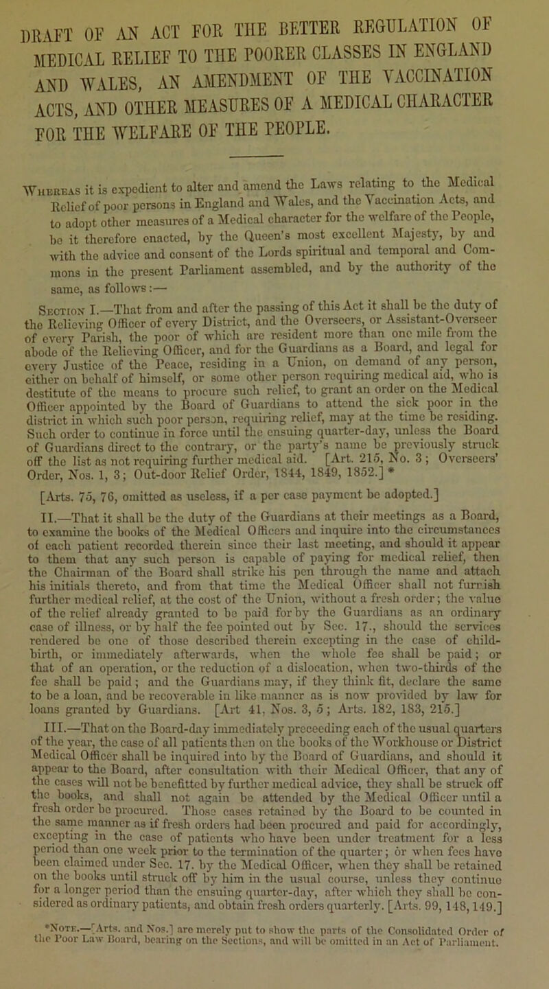 mm OF AN ACT FOR THE BETTER REGULATION OF MEDICAL RELIEF TO THE POORER CLASSES IN ENGLAND AND WALES, AN AMENDMENT OF THE VACCINATION ACTS, AND OTHER MEASURES OF A MEDICAL CHARACTER FOR THE WELFARE OF THE PEOPLE. Whereas it is expedient to alter and amend the La^rs relating to the Medical Relief of poor persons in England and Wales, and the Yaccination Acts, and to adopt other measures of a Medieal character for the vclfare of the People, bo it therefore enacted, by the (iucen’s most excellent Majestj, by and ivith the advice and consent of the Lords spiritual and temporal and Com- mons in the present Parliament assembled, and by the authority of the same, as follows:— Sectiox I —That from and after the passing of this Act it shall be the duty of the Relieving Officer of every Distinct, and the Overseers, or Assistant-Overseer of every Parish, the poor of which are resident more than one mile from the abode of the Relieving Officer, and for the Guardians as a Board, and legal for every Justice of the Peace, residing in a Union, on demand of any person, cither on behalf of himself, or some other person requiring medical aid, who is destitute of tlic means to procure such relief, to grant an order on the Medical Officer appointed by the Board of Guardians to attend the sick poor in ^the district in which such poor person, requiiing relief, maj' at the time be residing. Such order to continue in force until the ensuing quarter-day, unless the Board of Guardians direct to the contrary, or the party’s name be previously stnick off the list as not requiring further medical aid. [Art. 215, No. 3 ; Ovci'secrs’ Order, Nos. 1, 3; Out-door Relief Order, 1844, 1849, 1852.]* [Arts. 75, 76, omitted as useless, if a per case payment be adopted.] II. —That it shall be the duty of the Guardians at their meetings as a Board, to examine the books of the Medical Officers and inquire into the circumstances of each patient recorded therein since their last meeting, and should it appear to them that any such person is capable of paying for medical relief, then the Chairman of the Board shall strike his pen ^rough the name and attach his initials thereto, and from that time the Medical Officer shall not furnish further medical relief, at the cost of the Union, without a fresh order; the ^aluo of the relief already granted to bo paid for by the Guardians as an ordinary case of illness, or by half the fee pointed out by Sec. 17., should the services rendered be one of those described therein excepting in the case of child- birth, or immediately afterwards, when the whole fee shall be paid; or that of an operation, or the reduction of a dislocation, when two-thirds of the fee shall be paid; and the Guardians may, if they think fit, declare the same to be a loan, and be recoverable in like manner as is now provided by law for loans granted by Guardians. [Art 41, Nos. 3, 5; Arts. 182, 183, 215.] III. —That on the Board-day immediately preceeding each of the usual quarters of the year, the case of all patients then on the books of the Workhouse or District Medical Officer shall be inquired into by the Board of Guardians, and should it appear to the Board, after consultation with their Medical Officer, that any of the cases ^^■ill not be benefitted by further medical advice, they shall be struck off the books, and shall not again bo attended by the Medical Officer until a fresh order be procured. Those cases retained by the Boai'd to be counted in the satire manner as if fresh orders had been prociu'ed and paid for aecordingl}', excepting in the case of patients who have been under treatment for a less period than one week prior to the termination of the quarter; or rvhen fees havo boon claimed under Sec. 17. by the Medical Officer, when they shall be retained on the books rmtil struck off by him in the usual course, unless they continue for a longer period than the ensuing ipiarter-day, after which they shall bo con- sidered as ordinary patients, and obtain fresh orders quarterly. [Arts. 99, 148,149.] •Note.—'^Arts. .and Nos.] .arc merely put to show the parts of the Consolidated Order of the Poor Law Board, bearing on the Sections, and will be omitted in an Act of Parliament.