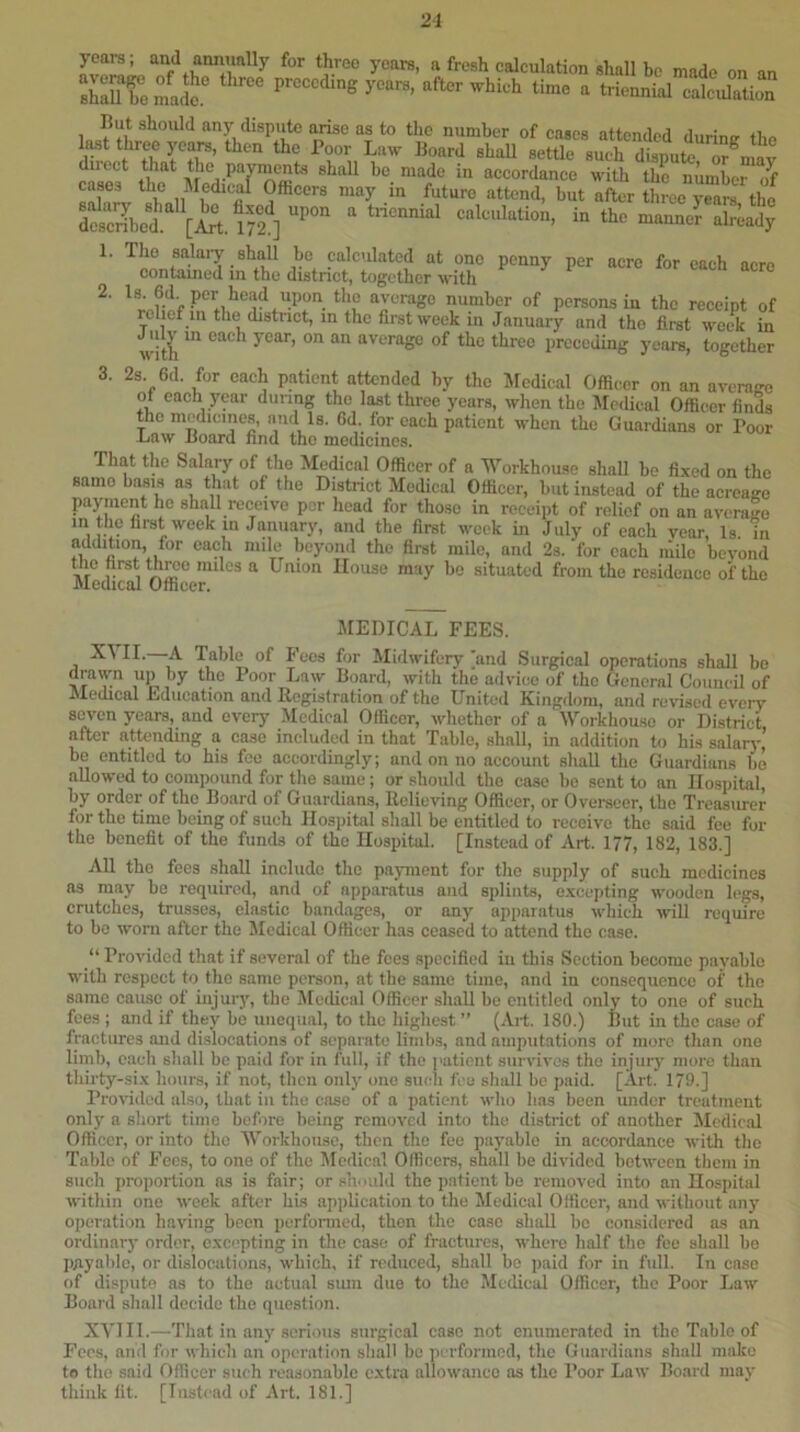 21 years; and annually for three years, a fresh calculation shall bo made on an shauTomaS years, after which time a triennial calciUation But should any dispute arise as to tlio number of cases attended durimr the Ifwt three 5Tars, then the Poor Law Board shall settle such dispute or^mav diiect that the payments shall be made in accordance with the number of cases the Medical Officers may in future attend, but after three ?e“m tlm Scribed i» the manner .Uady '■ ''ISlS du.4tX“ 2. per head upon the average number of persons in the receipt of relief in the distnet, in the first week in January and the first week in wl A of the three preceding years, together 3. 2s 6d. for each patient a^nded by the Medical Officer on an average ot each year dunng the last three years, when the Medical Officer finds the medicines, and Is. Gd. for each patient when the Guardians or Poor Law Board find the medicines. That the Salary of the Medical Officer of a M^orkhouse shall bo fixed on the samo basis as that of the District Medical Officer, but instead of the acreage payment ho shall receive per head for those in receipt of relief on an avcniM in the first week m January, and the first week in July of each year, Is in addition, for each mile beyond the first mile, and 2s. for each mile beyond the first three miles a Union House may be situated from the residence of the JMedical Officer. MEDICAL FEES. XML—A Table of Fees for Midwifery and Surgical operations shall be drawn up by the Poor Law Board, with the advice of the General Council of Medical Ldiication and Registration of the United Kingdom, and revised every seven years, and every Medical Officer, whether of a Workliou.se or District after attending a case included in that Table, shall, in addition to his salaiy’ be entitled to his fee accordingly; and on no account shall the Guardians bo aUowc-d to compound for the same; or should the case bo sent to an Hospital, by order of the Board of Guardians, Relieving Offieer, or Overseer, the Treasurer for the time being of such Hospital shall be entitled to receive the said fee for the benefit of the funds of the Hospital. [Instead of Art. 177, 182, 183.] All the foes shall include the payment for the supply of such medicines as may be required, and of apparatus and splints, excepting wooden legs, crutches, trusses, elastic bandages, or any apparatus which will require to bo worn after the Medical Officer has ceased to attend the case. “ Provided that if several of the fees specified in this Section become payable with respect to the same person, at the same time, and in consequence of the same caiusc of injury, the Jlcdical Officer shall be entitled only to one of such fees ; and if they be unequal, to the highest ” (Art. 180.) But in the case of fractures and dislocations of separate limbs, and amputations of more than one limb, each shall be paid for in full, if the I'aticnt survives the injury more than thirty-six hours, if not, then only one such fee shall bo paid. [Art. 179.] Provided iilso, that in the case of a patient who has been under treatment only a short tiine before being removed into the district of another Medical Officer, or into the M'orkhouse, then the fee payable in accordance with the Table of Fees, to one of the Medical Officers, shall be divided between them in such proportion as is fair; or sir mid the patient be removed into an Hospital within one week after his application to the Medical Officer, and without any operation having been perfonned, then the case shall bo considered ns an ordinary order, excepting in the case of fractures, where half the fee shall bo payable, or dislocations, which, if reduced, shall bo paid for in full. In case of dispute as to the actual sum due to the Medical Officer, the Poor Law Board shall decide the question. XYIII.—That in any .serious surgical case not enumerated in the Table of Fees, and for which an operation shall be performed, the Guardians shall make to the said Officer such reasonable extra allowance as the Poor Law Board may think lit. [Instead of Art. 181.]