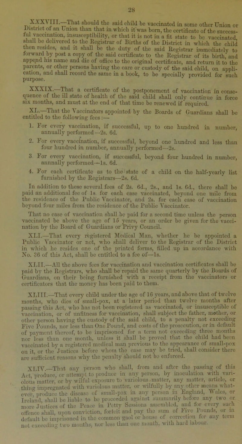 nsaid child be vaccinated in some other Union or iJistnct of an Union than that in which if was bom, the certificate of the sueccss- fid yacemation, insusceptibility, or that it is not in a fit state to be vaccinated, shall be delivered to the Eugistrar of Births of the District in which the child then resideg, and it shall be the duty of tlie said Rej^iatrar immediately to forward by post a copy of the said certificate to the Eegistrar of its bii-th and append his name and die of office to the original certificate, and return it to the parents, or other persons having the care or custody of the said child, on appli- cation, and shall record the same in a book, to be specially provided for such purjiose. XXXIX. That a certificate of the po.stponemcnt of vaccination in conse- quence of the ill state of health of the said child shall only continue in force si.\ months, and must at the end of that time bo renewed if required. XT. .—That the Vaccinators appointed by the Boards of Guardians shall be entitled to the following fees:— 1. For evei^ vaccination, if siiccessfiil, up to one hundred in number, annually performed—2s. Gd. 2. For every vaccination, if successful, beyond one hundred and less than four hundred in number, annually performed—2s. 3 For evciy vaccination, if successful, beyond four hundred in number, annnally performed—Is. Gd. 4. For each certificate ns to tho state of a child on the half-yearly list furnished by the Eegistrars—2s. Gd. In addition to these several fees of 2s. Gd., 2s., and Is. Gd., there shall be paid an additional fee of Is for each case vaccinated, beyond one mile from the residence of the Public Vaccinator, and 2s. for each case of vaccination beyond four miles from the residence of the Public Vaccinator. That no case of vaccination shall be paid for a second time unless tho person vaccinated be above the age of 15 years, or an order be given for tho vacci- nation by the Board of Guardians or Privy Council. XU. —That every registered Medical ISIan, whether he be appointed a Public Vaccinator or not, who shall deliver to the Eegistrar of the District in which ho resides one of tho jjrintcd forms, filled up in accordance with No. 3G of this Act, shall be entitled to a fee of—Is. XLII.—All the above fees for vaccination and vaccination certificates shall bo paid by the Eegistrars, who shall bo repaid the same quarterly by the Boards of Guardians, on their being furnished with a receipt from tho vaccinators or ccrtificators that the money has been paid to them. XUII.—That overj' child under the age of IG years, and above that of twelve months, who dies of small-po.x, at a later period than twelve months after passing this Act, who has not been registered as vaccinated, or insusceptible of vaccinatiou, or of unfitness for vaccination, shall subject the father, mother, or other person having the custody of the said child, to a penalty not exceeding Five I’ounds, nor less than One Pound, and costs of the prosecution, or in default of payment thereof, to be imprisoned for a term not exceeding three months nor less than one month, unless it shall bo proved that tho child had been vaccinated by a registered medical man ])rovious to tho appearance of small-pox on it, or the Justices before whom tho ease may be tried, shall consider there aiu sufficient reasons why the penally should not be enforced. XUY. That any pcr.son who shall, from and after tho passing of this Act produce, or attempt to luoduce in any pei-son, by inoculation with vari- oloiis matter, or by wilful e.xposure to variolous .matter, any matter, article, or thing impref^iated with variolous matter, or wilfully by any other means what- evcr%rodu(?e the disease of small-pox in .any person in England, 'Wales, or Ireland, shall be liabl.? to be proceeded against summarily before any two or more Justices of the Peace in Petty Ses.sions as.sembled, and for every such offence shall, upon conviction, forfeit and pay the sum of biye Pounds, or m default bo imprisoned in the common ga(d or bouse of convetion for any term nut cxcmliu^ two moulhd; nor Icdd tliuii one luuiith, ^vitIl hai J lubom.