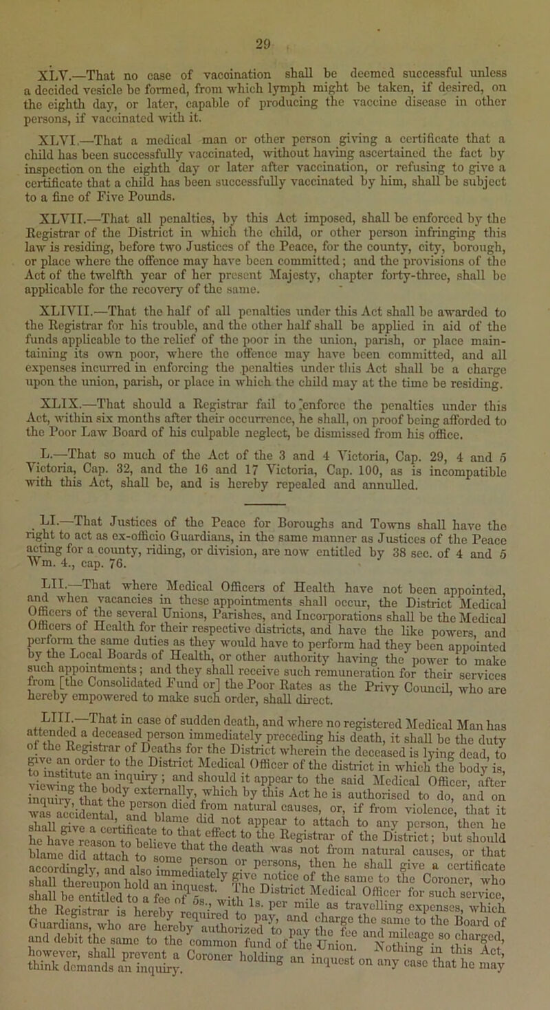 XLV.—That no case of vaccination shall be deemed successful unless a decided vesicle he formed, from ■which lymph might he taken, if desired, on the eighth day, or later, capable of producing the vaccine disease in other peraons, if vaccinated with it. XLVI.—That a medical man or other person gi^ung a certificate that a child has been successfully vaccinated, wthout ha-ring ascertained the fact by inspection on the eighth day or later after vaccination, or refusing to give a certificate that a chUd has been successfully vaccinated by him, shall be subject to a fine of Five Pounds. XLVII.—That all penalties, by this Act imposed, shall be enforced by the Eegistrar of the District in -which the child, or other person infringing this law is residing, before two Justices of the Peace, for the county, city, borough, or place where the oflfence may have been committed; and the profusions of the Act of the twelfth year of her present Majesty, chapter forty-three, shall be applicable for the recovery of the same. XLIVII.—That the half of all penalties under this Act shall be awarded to the Eegistrar for his trouble, and the other half shall be applied in aid of the funds applicable to the relief of the poor in the union, parish, or place main- taining its o-vra poor, where the offence may have been committed, and all expenses incurred in enforcing the .penalties imder tliis Act shall be a charge upon the union, parish, or place in which the child may at the time be residing. XLIX.—That should a Eegistrar fail to^cnforce the penalties under this Act, within six months after their occurrence, he shall, on proof being afibrded to the Poor Law Board of his culpable neglect, be dismissed from his office. D.—That so much of the Act of the 3 and 4 Victoria, Cap. 29, 4 and o Victoria, Cap. 32, and the 16 and 17 Victoria, Cap. 100, as is incompatible with this Act, shall be, and is hereby repealed and annulled. . —That Justices of the Peace for Boroughs and Towns shall have the right to act as cx-officio Guardians, in the same manner as Justices of the Peace acting for a county, riding, or di-rision, are now entitled by 38 sec. of 4 and 5 Wm. 4., cap. 76. LII.—That where Medical Officers of Health have not been appointed and when vacancies in these appointments shall occur, the District Medical Ufficers of tte several Unions, Parishes, and Incorporations shall be the Medical Uflicers of Health for their respective districts, and have the like powers and perform the same duties as they would have to perform had they been appo’inted by me Local Boards of Health, or other authority haiung the power to make such appointments; and they shaU receive such remuneration for their services from [the Consolidated Fund or] the Poor Bates as the Privy Council, who are hereby empowered to make such order, shall direct. no registered Medical Man has attended a deceased person immediately preceding his death, it shaU be the duty ol the Eegistrar of Deaths for the District wherein the deceased is lying dead to ®*®*^®*^ Medical Officer of the district in which the body is, vSXVb nn^l^hoffid it appear to the said Medical Officer, after inrX®Kb/ authorised to do, and on waraTcidenld^ natiual causes, or, if from violence, that it cl.nii ^ n®nt.il, and blame did not appear to attach to any person then ho he hafe7eMo7^Micvo 0,7 1'*^® Eegistrar of the District; but should blame did attach to natural causes, or that shZ tb^rnoTfoTb^n f?ive notice of the same to the Coroner, who shall bt cSed^?J ?eVo7r with ° and debit the same to the common fund of\he UniL. XoThffig7n^£ a2’