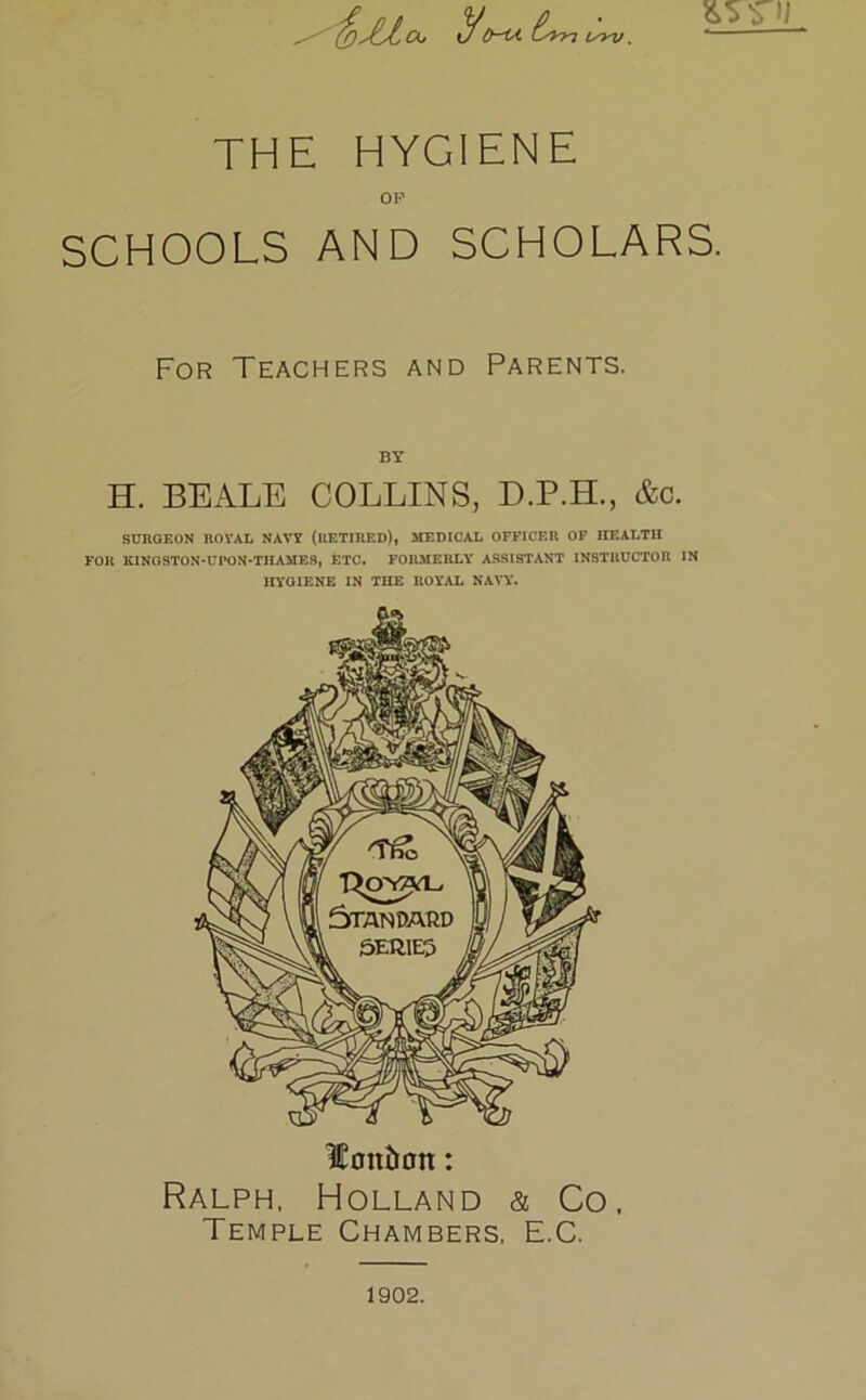 $)JLLck. y9-U bn Urv. THE HYGIENE OF SCHOOLS AND SCHOLARS. For Teachers and Parents. BY H. BEALE COLLINS, D.P.H., &c. SURGEON ROVAL NAVY (RETIRED), MEDICAL OFFICER OF HEALTH FOR KIHOSTON-UPON-THAMES, ETC. FORMERLY ASSISTANT INSTRUCTOR IN HYGIENE IN THE ROYAL NAVY. lonbon: Ralph, Holland & Co, Temple Chambers, E.C. 1902.