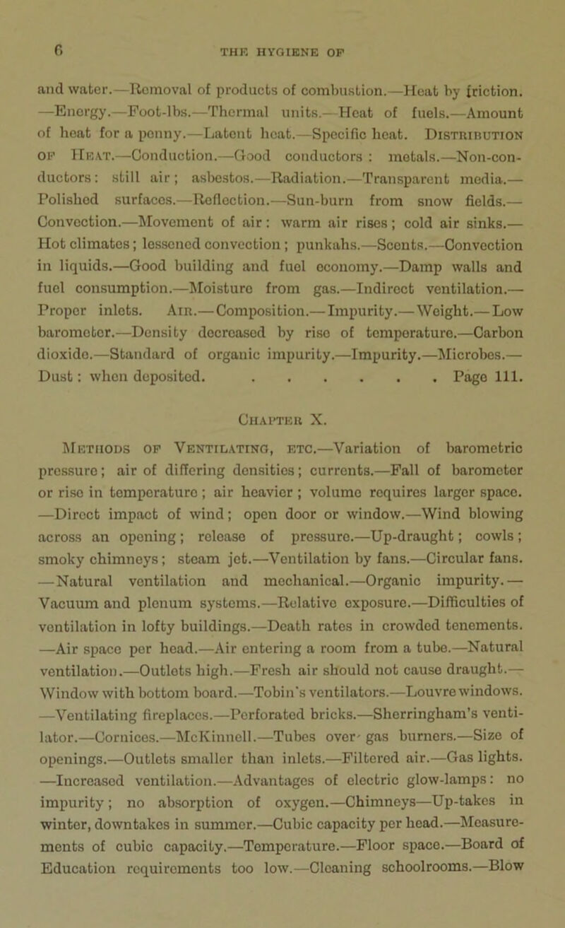 and water.—Removal of products of combustion.—Heat by friction. —Energy.—Foot-lbs.—Thermal units.—Heat of fuels.—Amount of heat for a penny.—Latent heat.—Specific heat. Distiuhution op Heat.—-Conduction.—Good conductors : metals.—Non-con- ductors: still air; asbestos.—Radiation.—Transparent media.— Polished surfaces.—Reflection.—Sun-burn from snow fields.— Convection.—Movement of air: warm air rises ; cold air sinks.— Hot climates; lessened convection; punkahs.—Sconts.—-Convection in liquids.—Good building and fuel economy.—Damp walls and fuel consumption.—Moisturo from gas.—Indirect ventilation.— Proper inlets. Air.—Composition.—Impurity.—Weight.— Low barometer.—Density decreased by rise of tomporaturo.—Carbon dioxido.—Standard of organic impurity.—Impurity.—Microbes.— Dust: when deposited. Page 111. Chapter X. Methods op Ventilating, etc.—Variation of barometric pressure; air of differing densities; currents.—Fall of barometer or rise in temperature ; air heavier ; volume requires larger space. —Direct impact of wind; open door or window.—Wind blowing across an opening; release of pressure.—Up-draught; cowls; smoky chimneys; steam jet.—Ventilation by fans.—Circular fans. —Natural ventilation and mechanical.—Organic impurity.— Vacuum and plenum systems.—Relative oxposuro.—Difficulties of ventilation in lofty buildings.—Death rates in crowded tenements. —Air space per head.—Air entering a room from a tube.—Natural ventilation.—Outlets high.—Fresh air should not cause draught.— Window with bottom board.—Tobin's ventilators.—Louvre windows. —Ventilating fireplaces.—Perforated bricks.—Sherringham’s venti- lator.—Cornices.—McKinnell.—Tubes over- gas burners.—Size of openings.—Outlets smaller than inlets.—Filtered air.—Gas lights. —Increased ventilation.—Advantages of electric glow-lamps: no impurity; no absorption of oxygen.—Chimneys—Up-takes in winter, downtakes in summer.—Cubic capacity per head.—Measure- ments of cubic capacity.—Temperature.—Floor space.—Board of Education requirements too low.—Cleaning schoolrooms.—Blow