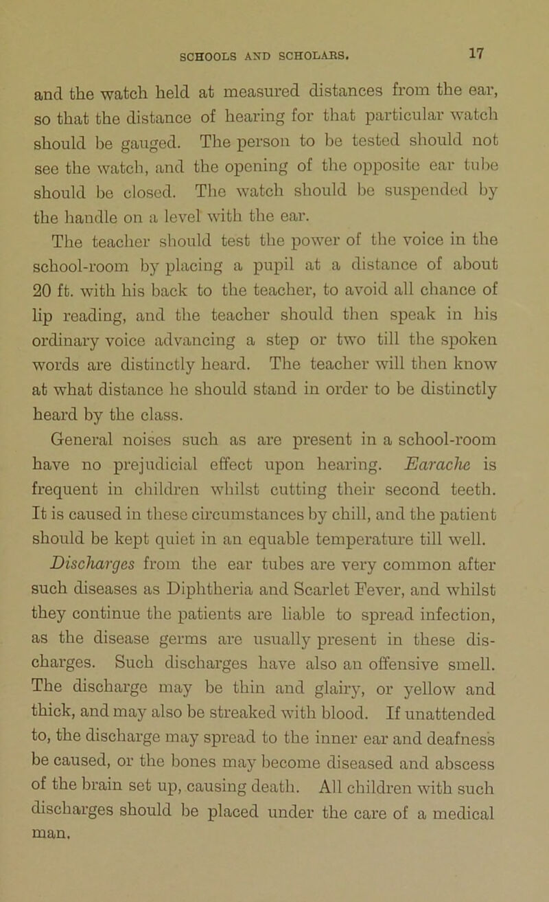 and the watch held at measured distances from the ear, so that the distance of hearing for that particular watch should he gauged. The person to lie tested should not see the watch, and the opening of the opposite ear tube should be closed. The watch should be suspended by the handle on a level with the ear. The teacher should test the power of the voice in the school-room by placing a pupil at a distance of about 20 ft. with his back to the teacher, to avoid all chance of lip reading, and the teacher should then speak in his ordinary voice advancing a step or two till the spoken words are distinctly heard. The teacher will then know at what distance he should stand in order to be distinctly heard by the class. General noises such as are present in a school-room have no prejudicial effect upon hearing. Earache is frequent in children whilst cutting their second teeth. It is caused in these circumstances by chill, and the patient should be kept quiet in an equable temperature till well. Discharges from the ear tubes are very common after such diseases as Diphtheria and Scarlet Fever, and whilst they continue the patients are liable to spread infection, as the disease germs are usually present in these dis- charges. Such discharges have also an offensive smell. The discharge may be thin and glairy, or yellow and thick, and may also be streaked with blood. If unattended to, the discharge may spread to the inner ear and deafness be caused, or the bones may become diseased and abscess of the brain set up, causing death. All children with such discharges should be placed under the care of a medical man.