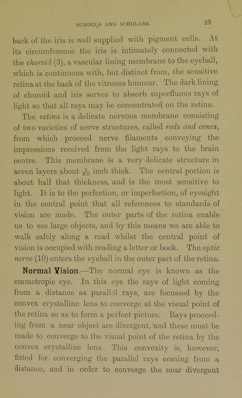 back of the iris is well supplied with pigment cells. At its circumference the iris is intimately connected with the choroid (3), a vascular lining membrane to the eyeball, which is continuous with, but distinct from, the sensitive retina at the hack of the vitreous humour. The dark lining of choroid and iris serves to absorb superfluous rays of light so that all rays may be concentrated on the retina. The retina is a delicate nervous membrane consisting of two varieties of nerve structures, called rods and cones, from which proceed nerve filaments conveying the impressions received from the light rays to the brain centre. This membrane is a very delicate structure in seven layers about A, inch thick. The central portion is about half that thickness, and is the most sensitive to light. It is to the perfection, or imperfection, of eyesight in the central point that all references to standards of vision are made. The outer parts of the retina enable us to see lai’ge objects, and by this means we are able to walk safely along a road whilst the central point of vision is occupied with reading a letter or book. The optic nerve (10) enters the eyeball in the outer part of the retina. Normal Yision.—The normal eye is known as the emmetropic eye. In this eye the rays of light coming from a distance as parallel rays, are focussed by the convex crystalline lens to converge at the visual point of the retina so as to form a perfect picture. Rays proceed- ing from a near object are divergent, 'and these must be made to converge to the visual point of the retina by the convex crystalline lens. This convexity is, however, fitted for converging the parallel rays coming from a distance, and in order to converge the near divergent