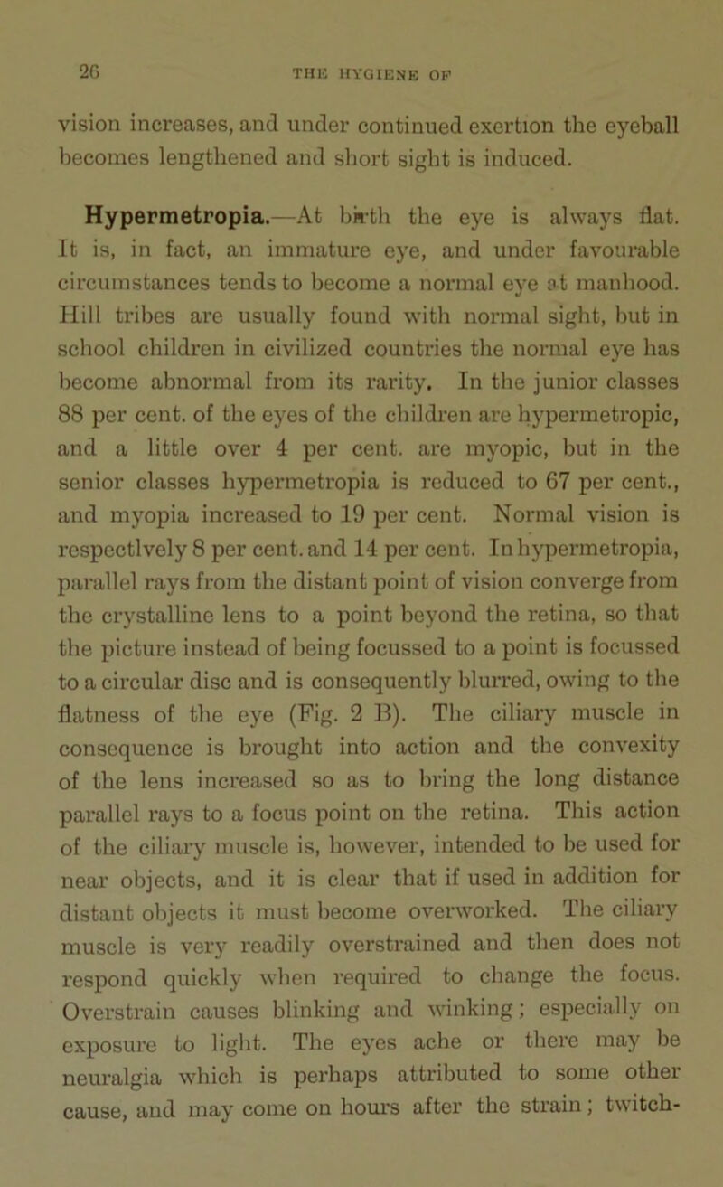 vision increases, and under continued exertion the eyeball becomes lengthened and short sight is induced. Hypermetropia.—At birth the eye is always flat. It is, in fact, an immature eye, and under favourable circumstances tends to become a normal eye at manhood. Hill tribes are usually found with normal sight, but in school children in civilized countries the normal eye has become abnormal from its rarity. In the junior classes 88 per cent, of the eyes of the children are hypermetropic, and a little over 4 per cent, are myopic, but in the senior classes hypermetropia is reduced to 67 per cent., and myopia increased to 19 per cent. Normal vision is respectively 8 per cent, and 14 per cent. In hypermetropia, parallel rays from the distant point of vision converge from the crystalline lens to a point beyond the retina, so that the picture instead of being focussed to a point is focussed to a circular disc and is consequently blurred, owing to the flatness of the eye (Fig. 2 B). The ciliary muscle in consequence is brought into action and the convexity of the lens increased so as to bring the long distance parallel rays to a focus point on the retina. This action of the ciliary muscle is, however, intended to be used for near objects, and it is clear that if used in addition for distant objects it must become overworked. The ciliary muscle is very readily overstrained and then does not respond quickly when required to change the focus. Overstrain causes blinking and winking; especially on exposure to light. The eyes ache or there may be neuralgia which is perhaps attributed to some other cause, and may come on hours after the strain; twitch-