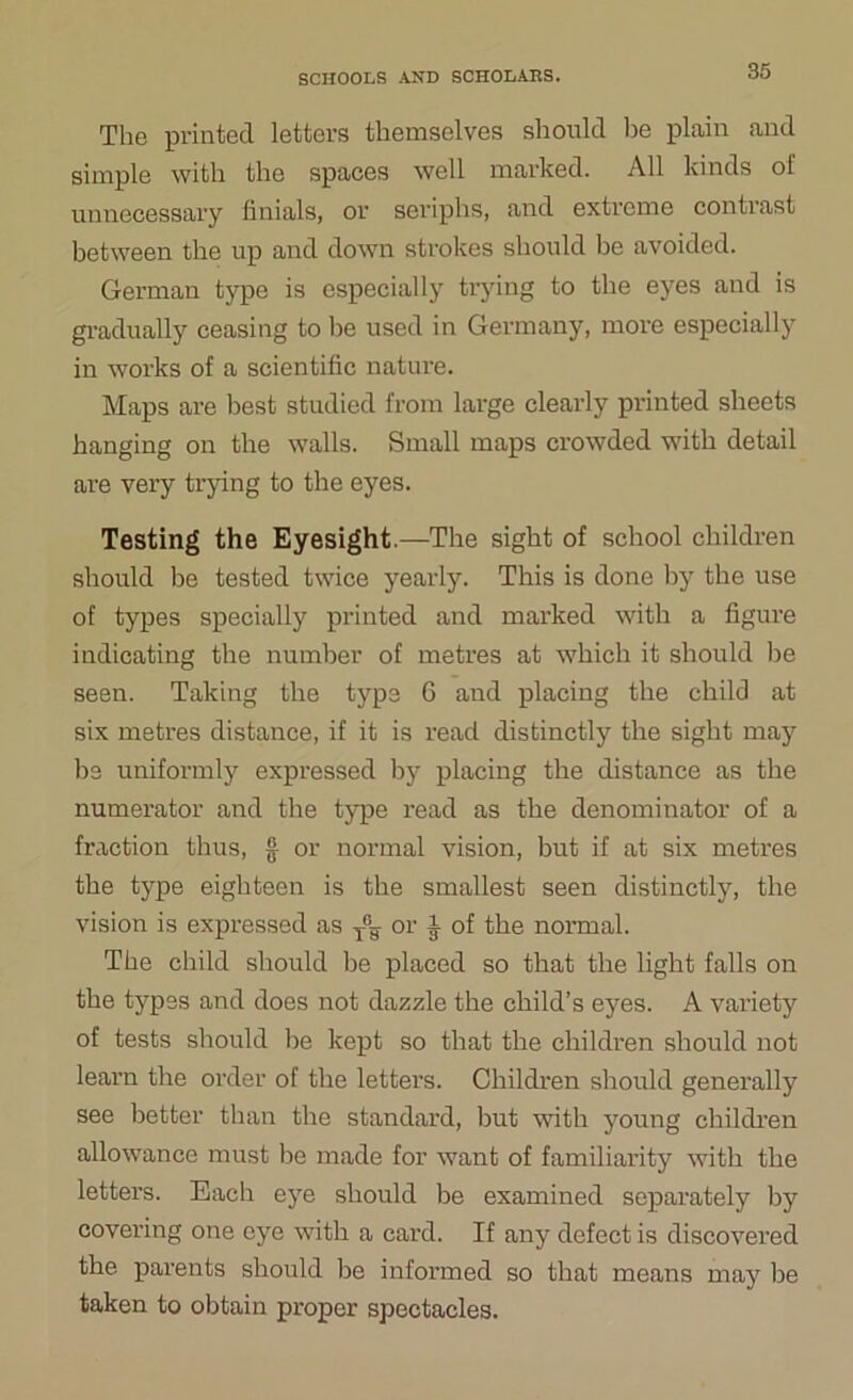 The printed letters themselves should be plain and simple with the spaces well marked. All kinds of unnecessary finials, or seriphs, and extreme contrast between the up and down strokes should be avoided. German type is especially trying to the eyes and is gradually ceasing to be used in Germany, more especially in works of a scientific nature. Maps are best studied from large clearly printed sheets hanging on the walls. Small maps crowded with detail are very trying to the eyes. Testing the Eyesight.—The sight of school children should be tested twice yearly. This is done by the use of types specially printed and marked with a figure indicating the number of metres at which it should be seen. Taking the type 6 and placing the child at six metres distance, if it is read distinctly the sight may be uniformly expressed by placing the distance as the numerator and the type read as the denominator of a fraction thus, § or normal vision, but if at six metres the type eighteen is the smallest seen distinctly, the vision is expressed as T°y or i of the normal. The child should be placed so that the light falls on the types and does not dazzle the child’s eyes. A variety of tests should be kept so that the children should not learn the order of the letters. Children should generally see better than the standard, but with young children allowance must be made for want of familiarity with the letters. Each eye should be examined separately by covering one eye with a card. If any defect is discovered the parents should be informed so that means may be taken to obtain proper spectacles.