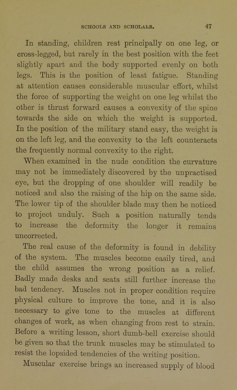 In standing, children rest principally on one leg, or cross-legged, but rarely in the best position with the feet slightly apart and the body supported evenly on both legs. This is the position of least fatigue. Standing at attention causes considerable muscular effort, whilst the force of supporting the weight on one leg whilst the other is thrust forward causes a convexity of the spine towards the side on which the weight is supported. In the position of the military stand easy, the weight is on the left leg, and the convexity to the left counteracts the frequently normal convexity to the right. When examined in the nude condition the curvature may not be immediately discovered by the unpractised eye, but the dropping of one shoulder will readily be noticed and also the raising of the hip on the same side. The lower tip of the shoulder blade may then be noticed to project unduly. Such a position naturally tends to increase the deformity the longer it remains uncorrected. The real cause of the deformity is found in debility of the system. The muscles become easily tired, and the child assumes the wrong position as a relief. Badly made desks and seats still further increase the bad tendency. Muscles not in proper condition require physical culture to improve the tone, and it is also necessary to give tone to the muscles at different changes of work, as when changing from rest to strain. Before a writing lesson, short dumb-bell exercise should be given so that the trunk muscles may be stimulated to resist the lopsided tendencies of the writing position. Muscular exercise brings an increased supply of blood