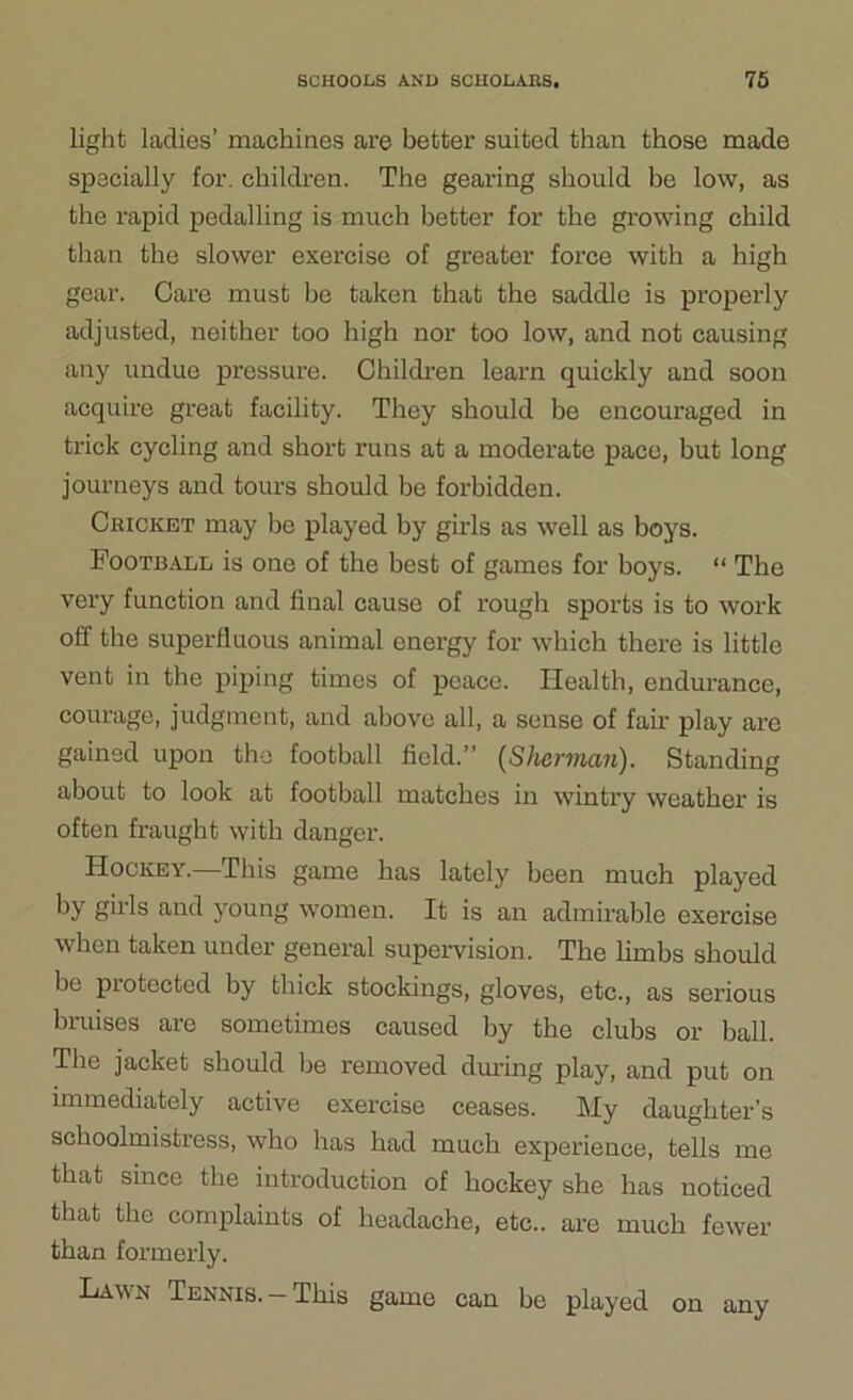 light ladies’ machines are better suited than those made specially for. children. The gearing should be low, as the rapid pedalling is much better for the growing child than the slower exercise of greater force with a high gear. Care must be taken that the saddle is properly adjusted, neither too high nor too low, and not causing any undue pressure. Children learn quickly and soon acquire great facility. They should he encouraged in trick cycling and short runs at a moderate pace, but long journeys and tours should be forbidden. Cricket may be played by girls as well as boys. Football is one of the best of games for boys. “ The very function and final cause of rough sports is to work off the superfluous animal energy for which there is little vent in the piping times of peace. Health, endurance, courage, judgment, and above all, a sense of fair play are gained upon the football field.” {Sherman). Standing about to look at football matches in wintry weather is often fraught with danger. Hockey.—This game has lately been much played by girls and young women. It is an admirable exercise when taken under general supervision. The limbs should be piotectcd by thick stockings, gloves, etc., as serious bruises are sometimes caused by the clubs or ball. The jacket should be removed during play, and put on immediately active exercise ceases. My daughter’s schoolmistress, who has had much experience, tells me that since the introduction of hockey she has noticed that the complaints of headache, etc., are much fewer than formerly. Lawn Tennis.-This game can be played on any