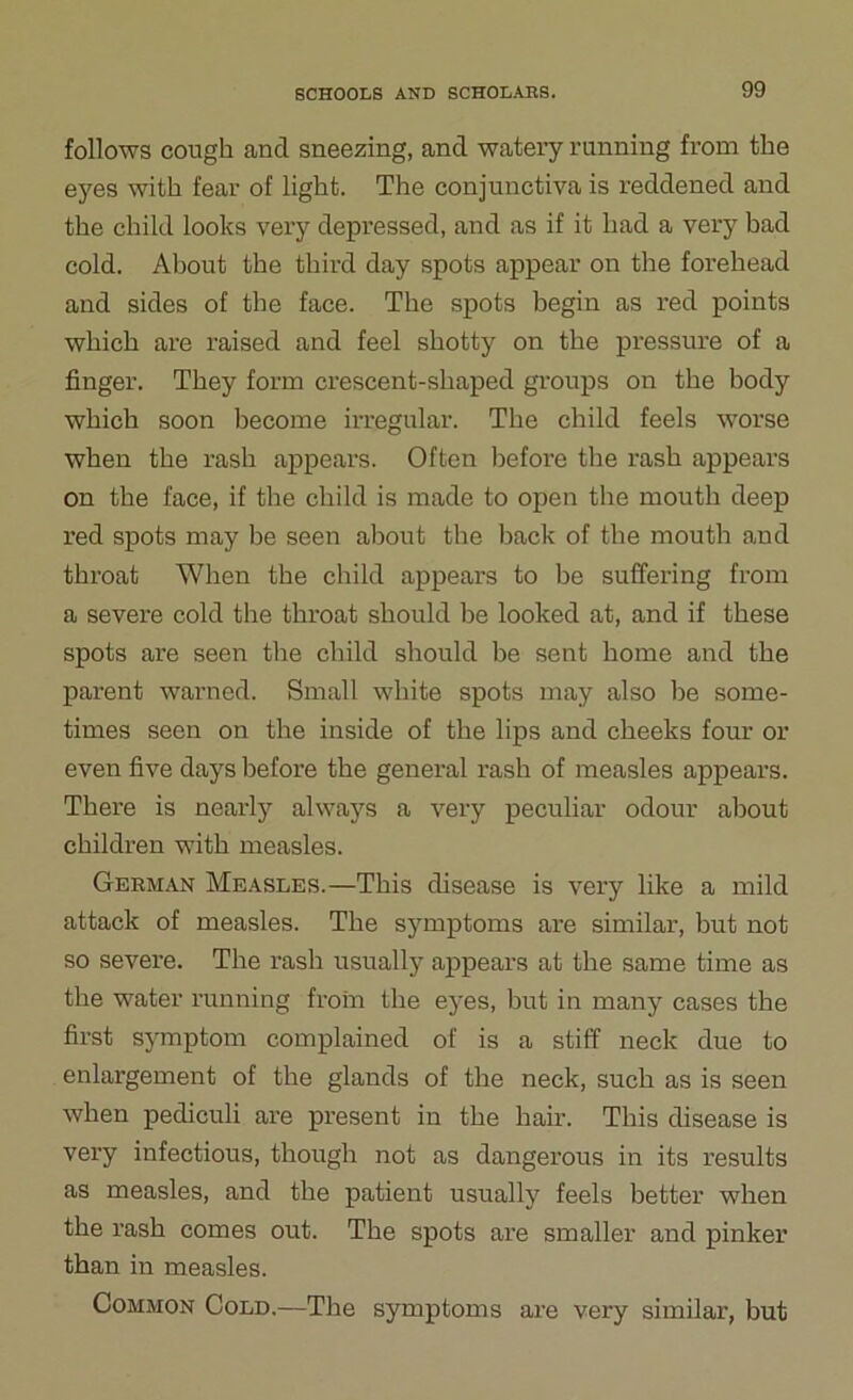 follows cough and sneezing, and watery running from the eyes with fear of light. The conjunctiva is reddened and the child looks very depressed, and as if it had a very bad cold. About the thii’d day spots appear on the forehead and sides of the face. The spots begin as red points which are raised and feel shotty on the pressure of a finger. They form crescent-shaped groups on the body which soon become irregular. The child feels worse when the rash appears. Often before the rash appears on the face, if the child is made to open the mouth deep red spots may be seen about tbe back of the mouth and throat When the child appears to be suffering from a severe cold the throat should be looked at, and if these spots are seen the child should be sent home and the pai'ent warned. Small white spots may also be some- times seen on the inside of the lips and cheeks four or even five days before the general rash of measles appears. There is nearly always a very peculiar odour about children with measles. German Measles.—This disease is very like a mild attack of measles. The symptoms are similar, but not so severe. The rash usually appears at the same time as the water running from the eyes, but in many cases the first symptom complained of is a stiff neck due to enlargement of the glands of the neck, such as is seen when pecliculi are present in the hair. This disease is very infectious, though not as dangerous in its results as measles, and the patient usually feels better when the rash comes out. The spots are smaller and pinker than in measles. Common Cold.—The symptoms are very similar, but