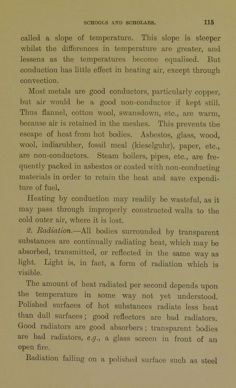 called a slope of temperature. This slope is steeper whilst the differences in temperature are greater, and lessens as the temperatures become equalised. But conduction has little effect in heating air, except through convection. Most metals are good conductors, particularly copper, but air would he a good non-conductor if kept still. Thus flannel, cotton wool, swansdown, etc., are warm, because air is retained in the meshes. This prevents the escape of heat from hot bodies. Asbestos, glass, wood, wool, indiarubber, fossil meal (kieselguhr), paper, etc., are non-conductors. Steam boilers, pipes, etc., are fre- quently packed in asbestos or coated with non-conducting materials in order to retain the heat and save expendi- ture of fuel. Heating by conduction may readily he wasteful, as it may pass through improperly constructed walls to the cold outer air, where it is lost. 2. Badiation.—All bodies surrounded by transparent substances are continually radiating heat, which may he absorbed, transmitted, or reflected in the same way as light. Light is, in fact, a form of radiation which is visible. The amount of heat radiated per second depends upon the temperature in some way not yet understood. Polished surfaces of hot substances radiate less heat than dull surfaces; good reflectors are bad radiators. Good radiators are good absorbers; transparent bodies are bad radiators, c.r/., a glass screen in front of an open fire. Radiation falling on a polished surface such as steel