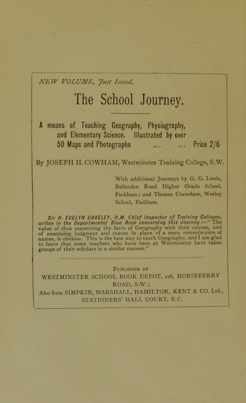 NIilV VOLUME, Just Issued. The School Journey. u A means of Teaching Geography, Physiography, and Elementary Science. Illustrated by over 50 Maps and Photographs Price 2/6 By JOSEPH II. COWHAM, Westminster Training College, S.W. With additional Journeys by G. G. Lewis, Bellenden Road Higher Grade School, Peckham: and Thomas Crawshaw, Wesley School, Padiham. Sir H. EVELYN OAKELEY, H.M. Chief inspector of Training Coiieges, writes in the Departmental Blue Booh concerning this Journey:—“ The value of thus connecting the facts of Geography with their causes, and of exercising judgment and reason in place of a mere remembrance of names, is obvious. This is the best way to teach Geography, and I am glad to learn that some teachers who have been at Westminster have taken groups of their scholars in a similar manner.” PUBLISIIED BY WESTMINSTER SCHOOL BOOK DEPOT, 128, HORSEFERRY ROAD, S.W.; Also from SIMPKIN, MARSHALL. HAMILTON, KENT & CO. Ltd., STATIONERS’ HALL COURT, E.C.