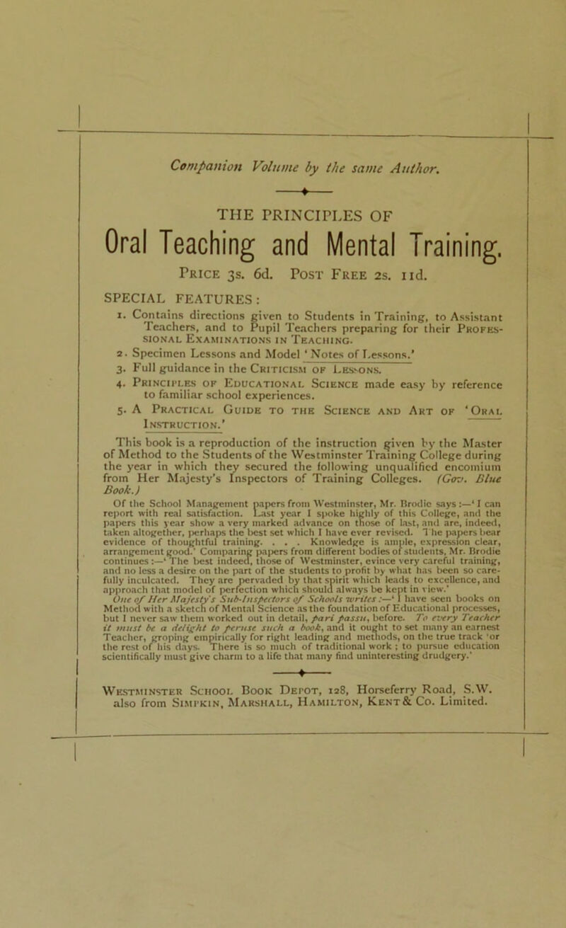 Companion Volume by the same Author, ♦ THE PRINCIPLES OF Oral Teaching and Mental Training. Price 3s. 6d. Post Free 2s. iid. SPECIAL FEATURES : 1. Contains directions given to Students in Training, to Assistant Teachers, and to Pupil Teachers preparing for their Profes- sional Examinations in Teaching. 2. Specimen Lessons and Model * Notes of Lessons.* 3. Full guidance in the Criticism op Les-^ons. 4. Principlr> of Educational Science made easy by reference to familiar school experiences. 5. A Practical Guide to the Science and Art of ‘Oral Instruction.' This book is a reproduction of the instruction given by the Master of Method to the Students of the Westminster Training College during the year in which th^ secured the following unqualified encomium from Her Majesty’s Inspectors of Training Colleges. (G<ni. Blue Book.) Of the School Management papers from Westminster, Mr. Brodic saysI can report with real satisfaction. Last year 1 spoke highly of this College, and the papers this year show a very marked advance on those of List, ancl are, indeed, Liken altogether, ixirhaps the t)cst set which I have ever revised. *I'he papers bear evidence of thoughtful training. . . . Knowledge is ample, expression clear, arrangement good.’ Comparing papers from different bodies oi students, Mr. Brodie continues:—* The best indeed, those of Westminster, evince very careful training, and no less a desire on the part of the students to profit by what has been so care* fully inculcated. They are pervaded by that spirit which leads to excellence, and approach that model of perfection which should always be kept in view.’ Otte o/ Htr Majesty s Suthinspectors Schools tvrites :—‘1 have seen books on Method with a sketch of Mental Science as the foundation of Educational processes, but i never saw them worked out in detail, pari passu, before. To every Teacher it must be a delight to Jeruse such a book, and it ought to set many an earnest Teacher, groping empirically for right leading and mcuiods, on the true track ’or the rest of his days. There is so much of traditional work ; to pursue education scientifically must give charm to a Hfc that many find uninteresting drudgery.' 4 Westminster School Book Depot, 128, Horseferry Road, S.W. also from Simpkin. Marshall, Hamilton, Kent& Co. Limited.