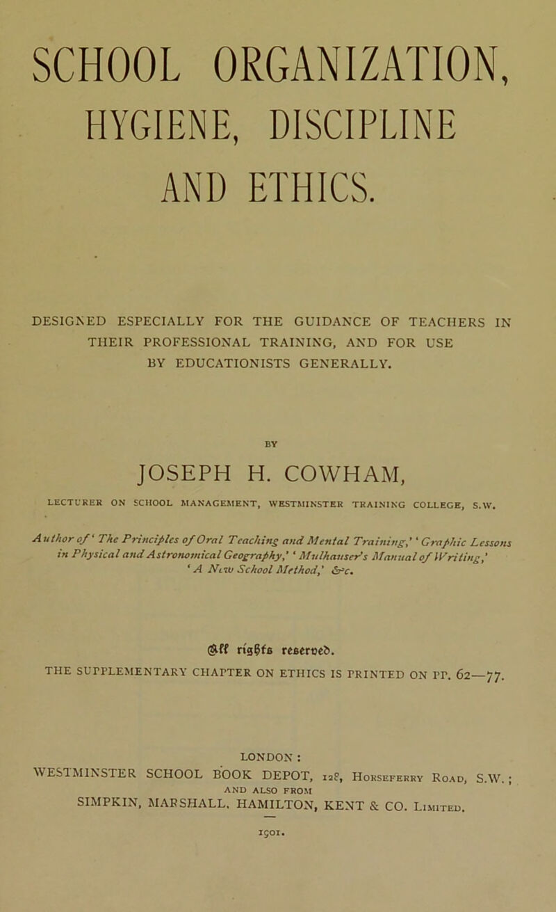 HYGIENE, DISCIPLINE AND ETHICS. DESIGNED ESPECIALLY FOR THE GUIDANCE OF TEACHERS IN THEIR PROFESSIONAL TRAINING, AND FOR USE BY EDUCATIONISTS GENERALLY. BY JOSEPH H. COWHAM, LECTURER ON SCHOOL MANAGEMENT, WESTMINSTER TRAINING COLLEGE, S.W. A uthor o/‘ The Principles of Oral Teachins and Mental Training,' ‘ Graphic Lessons in Physical and Astronomical Geography,' ' Mulhauser's Manual of Writing,' * A Ntii) School Method, (AH rigCfs reseroeft. THE SUPPLEMENTARY CHAPTER ON ETHICS IS PRINTED ON PP. 62—77. LONDON: ^^^^STER SCHOOL BOOK DEPOT, 12P, Hokseferry Ro.\d, S.W. j AND ALSO FROM SIMPKIN, MARSHALL, HAMILTON, KENT & CO. Limited. 1501.