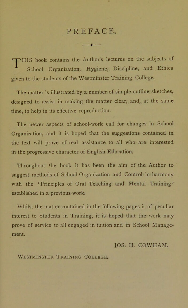 PREFACE. ♦— '^HIS book contains the Author’s lectures on the subjects of ^ School Organization, Hygiene, Discipline, and Ethics given to the students of the Westminster Training College. The matter is illustrated by a number of simple outline sketches, designed to assist in making the matter clear, and, at the same time, to help in its effective reproduction. The newer aspects of school-work call for changes in School Organization, and it is hoped that the suggestions contained in the text will prove of real assistance to all who are interested in the progressive character of English Education. Throughout the book it has been the aim of the Author to suggest methods of School Organization and Control in harmony with the ‘Principles of Oral Teaching and Mental Training’ established in a previous work. Whilst the matter contained in the following pages is of peculiar interest to Students in Training, it is hoped that the work may prove of service to all engaged in tuition and in School Manage- ment. JOS. H. COWHAM. Westminster Training College.