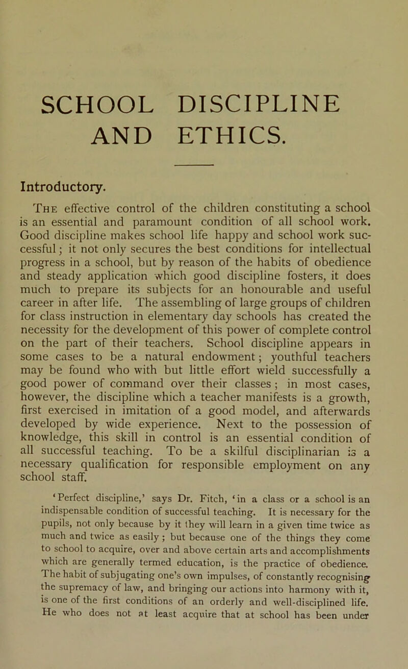 SCHOOL DISCIPLINE AND ETHICS. Introductory. The effective control of the children constituting a school is an essential and paramount condition of all school work. Good discipline makes school life happy and school work suc- cessful ; it not only secures the best conditions for intellectual progress in a school, but by reason of the habits of obedience and steady application which good discipline fosters, it does much to prepare its subjects for an honourable and useful career in after life. The assembling of large groups of children for class instruction in elementary day schools has created the necessity for the development of this power of complete control on the part of their teachers. School discipline appears in some cases to be a natural endowment; youthful teachers may be found who with but little effort wield successfully a good power of command over their classes ; in most cases, however, the discipline which a teacher manifests is a growth, first exercised in imitation of a good model, and afterwards developed by wide experience. Next to the possession of knowledge, this skill in control is an essential condition of all successful teaching. To be a skilful disciplinarian is a necessary qualification for responsible employment on any school staff. ‘Perfect discipline,’ says Dr. Fitch, ‘in a class or a school is an indispensable condition of successful teaching. It is necessary for the pupils, not only because by it they will learn in a given time twice as much and twice as easily ; but because one of the things they come to school to acquire, over and above certain arts and accomplishments which are generally termed education, is the practice of obedience. The habit of subjugating one’s own impulses, of constantly recognising the supremacy of law, and bringing our actions into harmony with it, is one of the first conditions of an orderly and well-disciplined life. He who does not at least acquire that at school has been under