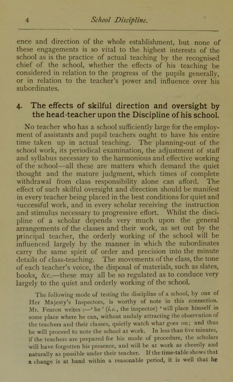 ence and direction of the whole establishment, but none of these engagements is so vital to the highest interests of the school as is the practice of actual teaching by the recognised chief of the school, whether the effects of his teaching be considered in relation to the progress of the pupils generally, or in relation to the teacher’s power and influence over his subordinates. 4. The effects of skilful direction and oversight by the head-teacher upon the Discipline of his school. No teacher who has a school sufficiently large for the employ- ment of assistants and pupil teachers ought to have his entire time taken up in actual teaching. The planning-out of the school work, its periodical examination, the adjustment of staff and syllabus necessary to the harmonious and effective working of the school—all these are matters which demand the quiet thought and the mature judgment, which times of complete withdrawal from class responsibility alone can afford. The effect of such skilful oversight and direction should be manifest in every teacher being placed in the best conditions for quiet and successful work, and in every scholar receiving the instruction and stimulus necessary to progressive effort. Whilst the disci- pline of a scholar depends very much upon the general arrangements of the classes and their work, as set out by the principal teacher, the orderly working of the school will be influenced largely by the manner in which the subordinates carry the same spirit of order and precision into the minute details of class-teaching. The movements of the class, the tone of each teacher’s voice, the disposal of materials, such as slates, books, &:c.—these may all be so regulated as to conduce very largely to the quiet and orderly working of the school. The following mode of testing the discipline of a school, by one of Her Majesty’s Inspectors, is worthy of note in this connection. Mr. Fearon writes :—‘he’ (t.e.. the inspector) ‘will place himself in some place where he can, without unduly attracting the observation of the teachers and their classes, quietly watch what goes on; and thus he will proceed to note the school at work. In less than five minutes, if the teachers are prepared for his mode of procedure, the scholars will have forgotten his presence, and will be at work as cheerily and naturally as possible under their teacher. If the time-table shows that a change is at hand within a reasonable period, it is well that he