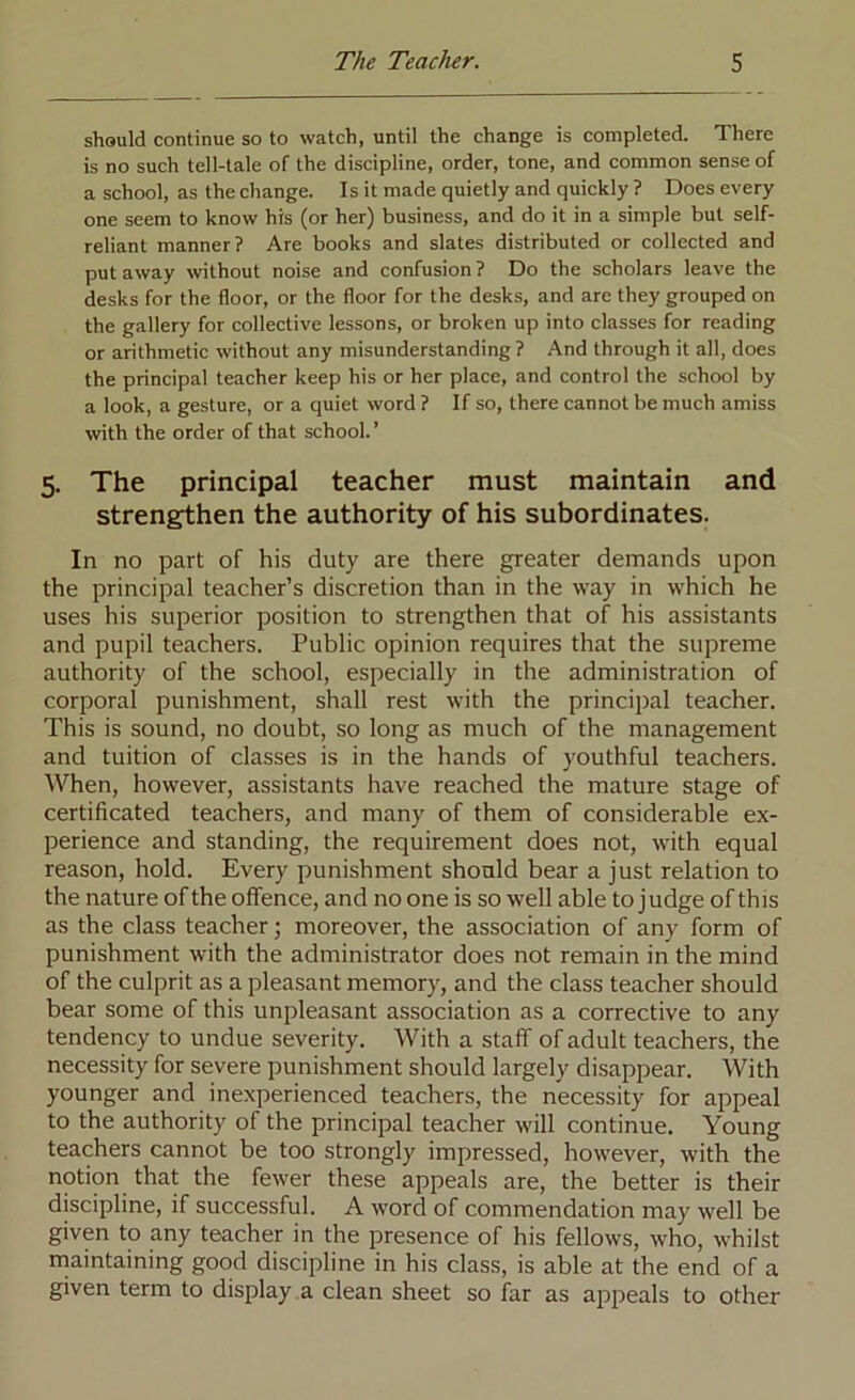 should continue so to watch, until the change is completed. There is no such tell-tale of the discipline, order, tone, and common sense of a school, as the change. Is it made quietly and quickly ? Does every one seem to know his (or her) business, and do it in a simple but self- reliant manner? Are books and slates distributed or collected and put away without noise and confusion ? Do the scholars leave the desks for the floor, or the floor for the desks, and are they grouped on the gallery for collective lessons, or broken up into classes for reading or arithmetic without any misunderstanding ? And through it all, does the principal teacher keep his or her place, and control the school by a look, a gesture, or a quiet word ? If so, there cannot be much amiss with the order of that school.’ 5. The principal teacher must maintain and strengthen the authority of his subordinates. In no part of his duty are there greater demands upon the principal teacher’s discretion than in the way in which he uses his superior position to strengthen that of his assistants and pupil teachers. Public opinion requires that the supreme authority of the school, especially in the administration of corporal punishment, shall rest with the principal teacher. This is sound, no doubt, so long as much of the management and tuition of classes is in the hands of youthful teachers. When, however, assistants have reached the mature stage of certificated teachers, and many of them of considerable ex- perience and standing, the requirement does not, with equal reason, hold. Every punishment should bear a just relation to the nature of the offence, and no one is so well able to judge of this as the class teacher; moreover, the association of any form of punishment with the administrator does not remain in the mind of the culprit as a pleasant memory, and the class teacher should bear some of this unpleasant association as a corrective to any tendency to undue severity. With a staff of adult teachers, the necessity for severe punishment should largely disappear. With younger and inexperienced teachers, the necessity for appeal to the authority of the principal teacher will continue. Young teachers cannot be too strongly impressed, however, with the notion that the fewer these appeals are, the better is their discipline, if successful. A word of commendation may well be given to any teacher in the presence of his fellows, who, whilst maintaining good discipline in his class, is able at the end of a given term to display a clean sheet so far as appeals to other