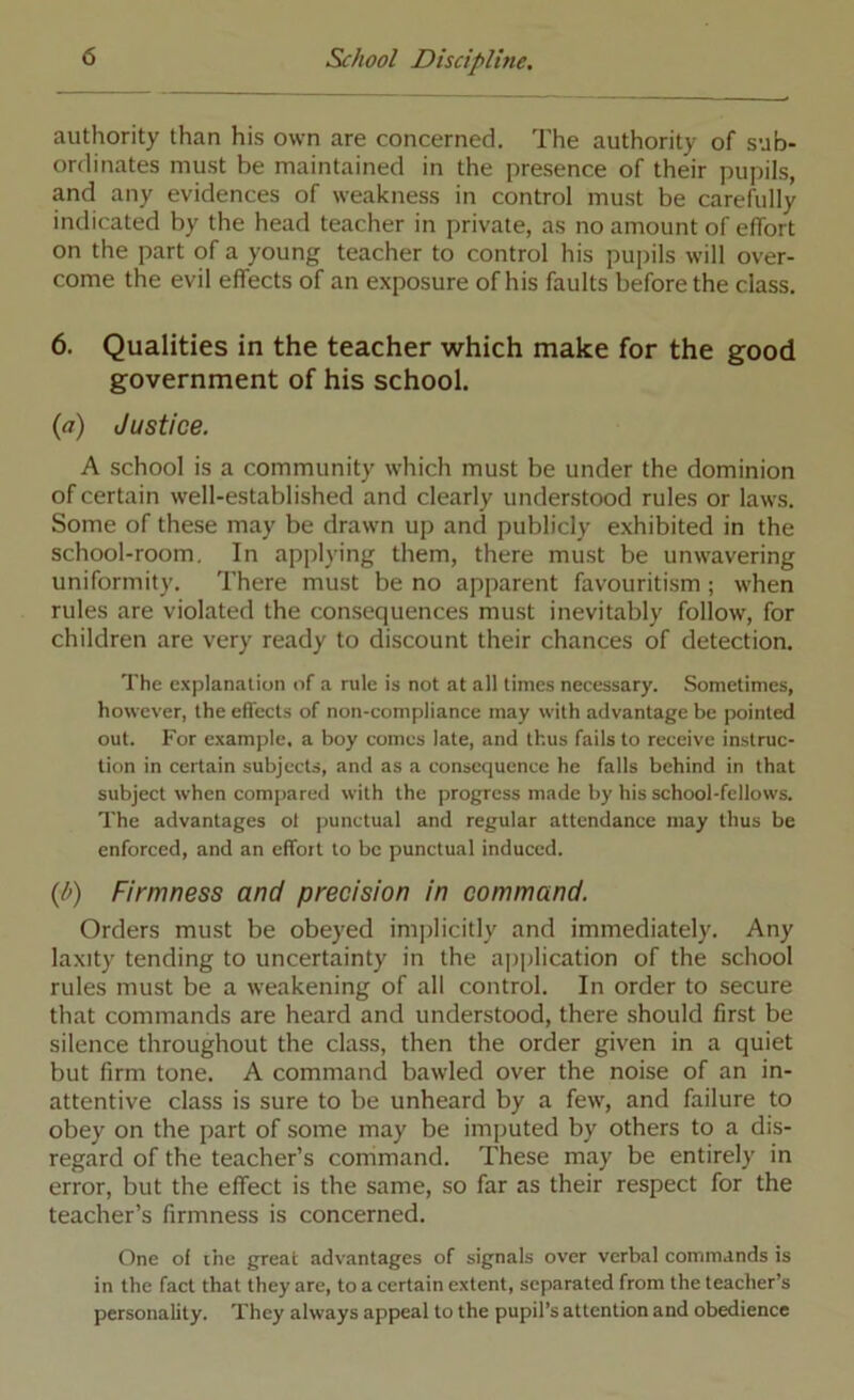 authority than his own are concerned. The authority of sub- ordinates must be maintained in the presence of their pupils, and any evidences of weakness in control must be carefully indicated by the head teacher in private, as no amount of effort on the part of a young teacher to control his pupils will over- come the evil effects of an exposure of his faults before the class. 6. Qualities in the teacher which make for the good government of his school. {a) Justice. A school is a community which must be under the dominion of certain well-established and clearly understood rules or laws. Some of these may be drawn up and publicly exhibited in the school-room. In applying them, there must be unwavering uniformity. There must be no apparent favouritism ; when rules are violated the consequences must inevitably follow, for children are very ready to discount their chances of detection. The cxplanaliun of a rule is not at all times necessary. Sometimes, however, the effects of non-compliance may with advantage be pointed out. For example, a boy comes late, and thus fails to receive instruc- tion in certain subjects, and as a consequence he falls behind in that subject when compared with the progress made by his school-fellows. The advantages ol punctual and regular attendance may thus be enforced, and an effort to be punctual induced. {l>) Firmness and precision in command. Orders must be obeyed implicitly and immediately. Any laxity tending to uncertainty in the application of the school rules must be a weakening of all control. In order to secure that commands are heard and understood, there should first be silence throughout the class, then the order given in a quiet but firm tone. A command bawled over the noise of an in- attentive class is sure to be unheard by a few, and failure to obey on the part of some may be imputed by others to a dis- regard of the teacher’s corrimand. These may be entirely in error, but the effect is the same, so far as their respect for the teacher’s firmness is concerned. One of the great advantages of signals over verbal commands is in the fact that they are, to a certain extent, separated from the teacher’s personality. They always appeal to the pupil’s attention and obedience