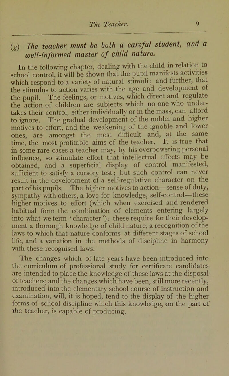 (g) The teacher must be both a careful student, and a well-informed master of child nature. In the following chapter, dealing with the child in relation to school control, it will be shown that the pupil manifests activities which respond to a variety of natural stimuli; and further, that the stimulus to action varies with the age and development of the pupil. The feelings, or motives, which direct and regulate the action of children are subjects which no one who under- takes their control, either individually or in the mass, can afford to ignore. The gradual development of the nobler and higher motives to effort, and the weakening of the ignoble and lower ones, are amongst the most difficult and, at the same time, the most profitable aims of the teacher. It is true that in some rare cases a teacher may, by his overpowering personal influence, so stimulate effort that intellectual effects rnay be obtained, and a superficial display of control manifested, sufficient to satisfy a cursory test; but such control can never result in the development of a self-regulative character on the part of his pupils. The higher motives to action—sense of duty, sympathy with others, a love for knowledge, self-control—these higher motives to effort (which when exercised and rendered habitual form the combination of elements entering largely into what we term ‘ character ’); these require for their develop- ment a thorough knowledge of child nature, a recognition of the laws to which that nature conforms at different stages of school life, and a variation in the methods of discipline in harmony with these recognised laws. The changes which of late years have been introduced into the curriculum of professional study for certificate candidates are intended to place the knowledge of these laws at the disposal of teachers; and the changes which have been, still more recently, introduced into the elementary school course of instruction and examination, will, it is hoped, tend to the display of the higher forms of school discipline which this knowledge, on the part of the teacher, is capable of producing.