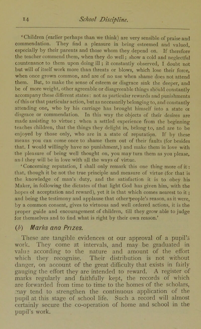 ‘ Children (earlier perhaps than we think) are very sensible of praise and commendation. They find a pleasure in being esteemed and valued, especially by their parents and those whom they depend on. If therefore the teacher commend them, when they do well; show a cold and neglectful countenance to them upon doing ill; it constantly observed, I doubt not but will of itself work more than threats or blows, which lose their force, when once grown common, and are of no use when .shame does not attend them. But, to make the sense of esteem or disgrace sink the deeper, and be of more weight, other agreeable or disagreeable things should constantly accompany these different states: not as particular rewards and iiunishments of this or that particular action, but as necessarily belonging to, and constantly attending one, who by his carriage has brought himself into a state or disgrace or commendation. In this way the objects of their desires are made assisting to virtue ; when a settled experience from the beginning teaches children, that the things they delight in, belong to, and are to be enjoyed by those only, who are in a state of reputation. If by these means you can come once to shame them out of their faults (for besides that, I would willingly have no punishment,) and make them in love with the pleasure of being well thought on, you may turn them as you please, an'I they will be in love with all the ways of virtue. ‘ Concerning reputation, I shall only remark this one thing more of it: that, though it be not the true principle and measure of virtue (for that is the knowledge of man’s duty, and the satisfaction it is to obey his Maker, in following the dictates of that light God has given him, with the hopes bt acceptation and reward), yet it is that which comes nearest to it; and being the testimony and applause that other people’s reason, as it were, by a common consent, gives to virtuous and well ordered actions, it is the proper guide and encouragement of children, till they grow able to judge lor themselves and to find what is right by their own reason.’ (J>) Marks ana Prizes. These are tangible evidences ot our approval of a pupil’s work. They come at intervals, and may be graduated in value according to the nature and amount of the effort which they recognise. Their distribution is not without danger, on account of the great dilTiculty that exists in fairly gauging the effort they are intended to reward. A register of marks regularly and faithfully kept, the records of which are forwarded from time to time to the homes of the scholars, may tend to strengthen the continuous application of the jjupil at this stage of school life. Such a record will almost certainly secure the co-operation of home and school in the pupil’s work.