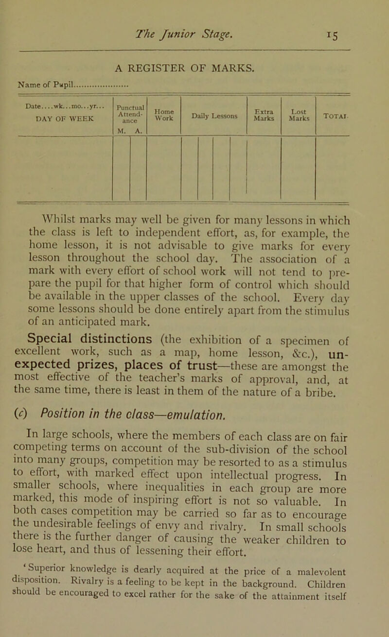 A REGISTER OF MARKS. Name of Pwpil Date.... wk.. .mo.. .yr... DAY OF WEEK Punctual Attend- ance M. A. Home Work Daily Lessons Extra Marks Lost Marks XOTAl Whilst marks may well be given for many lessons in which the class is left to independent effort, as, for example, the home lesson, it is not advisable to give marks for every lesson throughout the school day. The association of a mark with every effort of school work will not tend to jrre- pare the pupil for that higher form of control which should be available in the upper classes of the school. Every day some lessons should be done entirely apart from the stimulus of an anticipated mark. Special distinctions (the exhibition of a specimen of excellent work, such as a map, home lesson, &c.), un- expected prizes, places of trust—these are amongst the most effective of the teacher’s marks of approval, and, at the same time, there is least in them of the nature of a bribe. (c) Position in the class—emulation. In large schools, where the members of each class are on fair competing terms on account of the sub-division of the school into many groups, competition may be resorted to as a stimulus to effort, with marked effect upon intellectual progress. In smaller schools, where inequalities in each group are more marked, this mode of inspiring effort is not so valuable. In both cases competition may be carried so far as to encourage the undesirable feelings of envy and rivalry. In small schools there IS the further danger of causing the weaker children to lose heart, and thus of lessening their effort. Superior knowledge is dearly acquired at the price of a malevolent disposition. Rivalry is a feeling to be kept in the background. Children should be encouraged to excel rather for the sake of the attainment itself