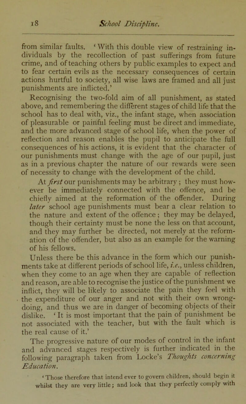 from similar faults. ‘ With this double view of restraining in- dividuals by the recollection of past sufferings from future crime, and of teaching others by public examples to expect and to fear certain evils as the necessary consequences of certain actions hurtful to society, all wise laws are framed and all just punishments are inflicted.’ Recognising the two-fold aim of all punishment, as stated above, and remembering the different stages of child life that the school has to deal with, viz., the infant stage, when association of pleasurable or painful feeling must be direct and immediate, and the more advanced stage of school life, when the power of reflection and reason enables the pupil to anticipate the full consequences of his actions, it is evident that the character of our punishments must change with the age of our pupil, just as in a previous chapter the nature of our rewards were seen of necessity to change with the development of the child. At first our punishments may be arbitrary; they must how- ever be immediately connected with the offence, and be chiefly aimed at the reformation of the offender. During later school age punishments must bear a clear relation to the nature and extent of the offence ; they may be delayed, though their certainty must be none the less on that account, and they may further be directed, not merely at the reform- ation of the offender, but also as an example for the warning of his fellows. Unless there be this advance in the form which our punish- ments take at different periods of school life, i.e., unless children, when they come to an age when they are capable of reflection and reason, are able to recognise the justice of the punishment we inflict, they will be likely to associate the pain they feel with the expenditure of our anger and not with their own wrong- doing, and thus we are in danger of becoming objects of their dislike. ‘ It is most important that the pain of punishment be not associated with the teacher, but with the fault which is the real cause of it.’ The progressive nature of our modes of control in the infant and advanced stages respectively is further indicated in the following paragraph taken from Locke’s Thoughts concerning Education. ‘ Those therefore that intend ever to govern children, should begin it whilst they are very little; and look that they perfectly comply with