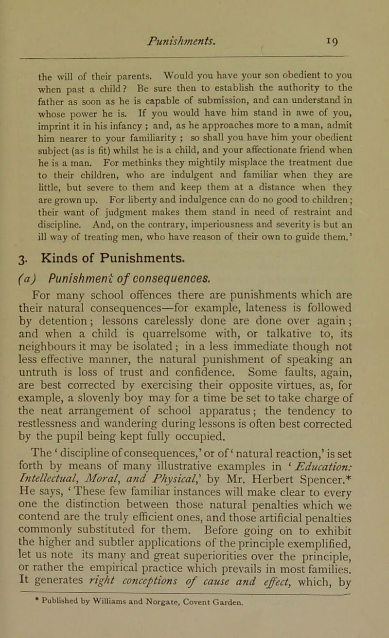 the \vill of their parents. Would you have your son obedient to you when past a child? Be sure then to establish the authority to the father as soon as he is capable of submission, and can understand in whose power he is. If you would have him stand in awe of you, imprint it in his infancy ; and, as he approaches more to a man, admit him nearer to your familiarity ; so shall you have him your obedient subject {as is fit) whilst he is a child, and your affectionate friend when he is a man. For methinks they mightily misplace the treatment due to their children, who are indulgent and familiar when they are little, but severe to them and keep them at a distance when they are grown up. For liberty and indulgence can do no good to children ; their want of judgment makes them stand in need of restraint and discipline. And, on the contrary, imperiousness and severity is but an ill way of treating men, who have reason of their own to guide them.’ 3. Kinds of Punishments. (a) Punishment of consequences. For many school offences there are punishments which are their natural consequences—for example, lateness is followed by detention; lessons carelessly done are done over again ; and when a child is quarrelsome with, or talkative to, its neighbours it may be isolated ; in a less immediate though not less effective manner, the natural punishment of speaking an untruth is loss of trust and confidence. Some faults, again, are best corrected by exercising their opposite virtues, as, for example, a slovenly boy may for a time be set to take charge of the neat arrangement of school apparatus; the tendency to restlessness and wandering during lessons is often best corrected by the pupil being kept fully occupied. The ‘ discipline of consequences,’ or of ‘ natural reaction,’ is set forth by means of many illustrative examples in ‘ Ediication: Intellectual, Moral, a7id Physical,' by Mr. Herbert Spencer.* He says, ‘ These few familiar instances will make clear to every one the distinction between those natural penalties which we contend are the truly efficient ones, and those artificial penalties commonly substituted for them. Before going on to exhibit the higher and subtler applications of the principle exemplified, let us note its many and great superiorities over the principle, or rather the empirical practice which prevails in most families. It generates right conceptions of cause and effect, which, by * Published by Williams and Norgate, Covent Garden.