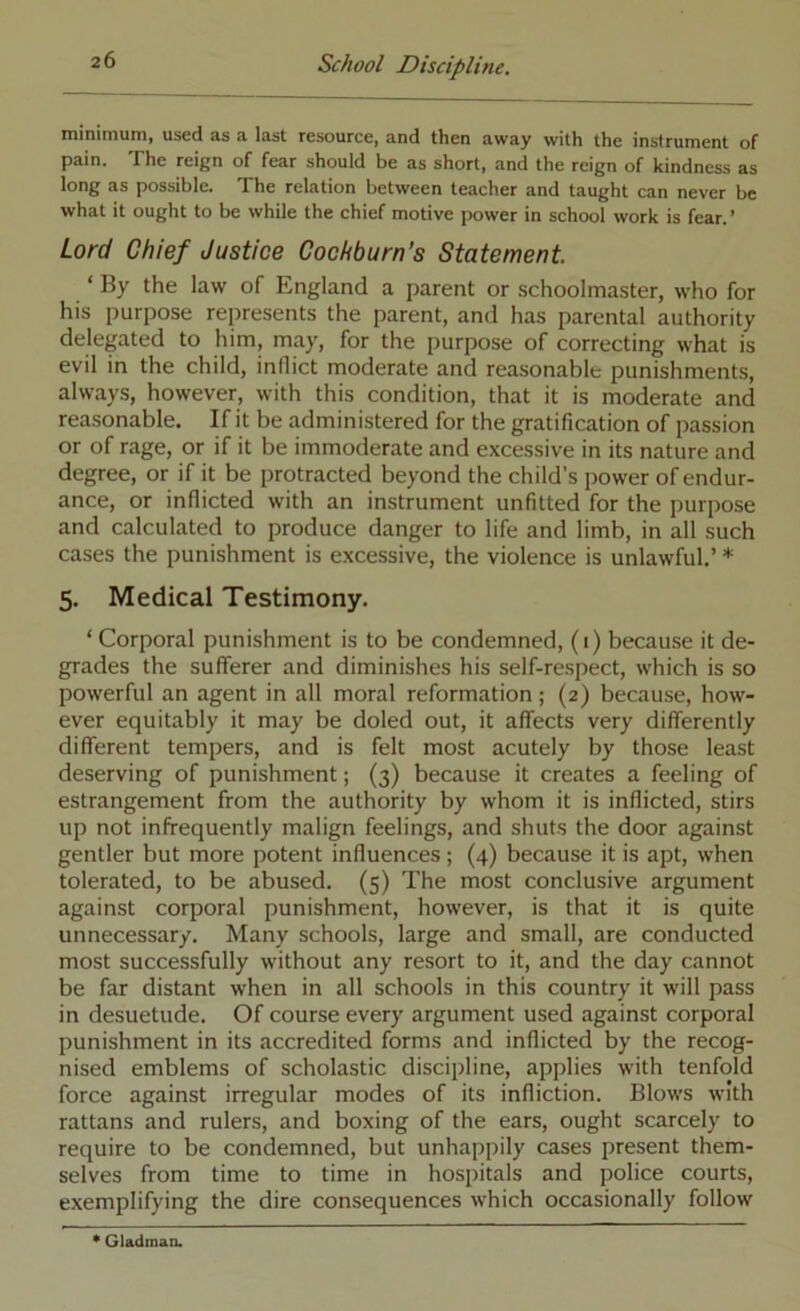 minimum, used as a last resource, and then away with the instrument of pain. The reign of fear should be as short, and the reign of kindness as long as possible. The relation between teacher and taught can never be what it ought to be while the chief motive power in school work is fear.’ Lord Chief Justice Oochburn’s Statement ‘ By the law of England a parent or schoolmaster, who for his purpose represents the parent, and has parental authority delegated to him, may, for the purpose of correcting what is evil in the child, inflict moderate and reasonable punishments, always, however, with this condition, that it is moderate and reasonable. If it be administered for the gratification of passion or of rage, or if it be immoderate and excessive in its nature and degree, or if it be protracted beyond the child’s power of endur- ance, or inflicted with an instrument unfitted for the purpose and calculated to produce danger to life and limb, in all such cases the punishment is excessive, the violence is unlawful,’ * 5. Medical Testimony. ‘ Corporal punishment is to be condemned, (i) because it de- grades the sufferer and diminishes his self-respect, which is so powerful an agent in all moral reformation; (2) because, how- ever equitably it may be doled out, it affects very differently different tempers, and is felt most acutely by those least deserving of punishment; (3) because it creates a feeling of estrangement from the authority by whom it is inflicted, stirs up not infrequently malign feelings, and shuts the door against gentler but more potent influences; (4) because it is apt, when tolerated, to be abused. (5) The most conclusive argument against corporal punishment, however, is that it is quite unnecessary. Many schools, large and small, are conducted most successfully without any resort to it, and the day cannot be far distant when in all schools in this country it will pass in desuetude. Of course every argument used against corporal punishment in its accredited forms and inflicted by the recog- nised emblems of scholastic discipline, applies with tenfold force against irregular modes of its infliction. Blows with rattans and rulers, and boxing of the ears, ought scarcely to require to be condemned, but unhappily cases present them- selves from time to time in hospitals and police courts, exemplifying the dire consequences which occasionally follow * Gladman.