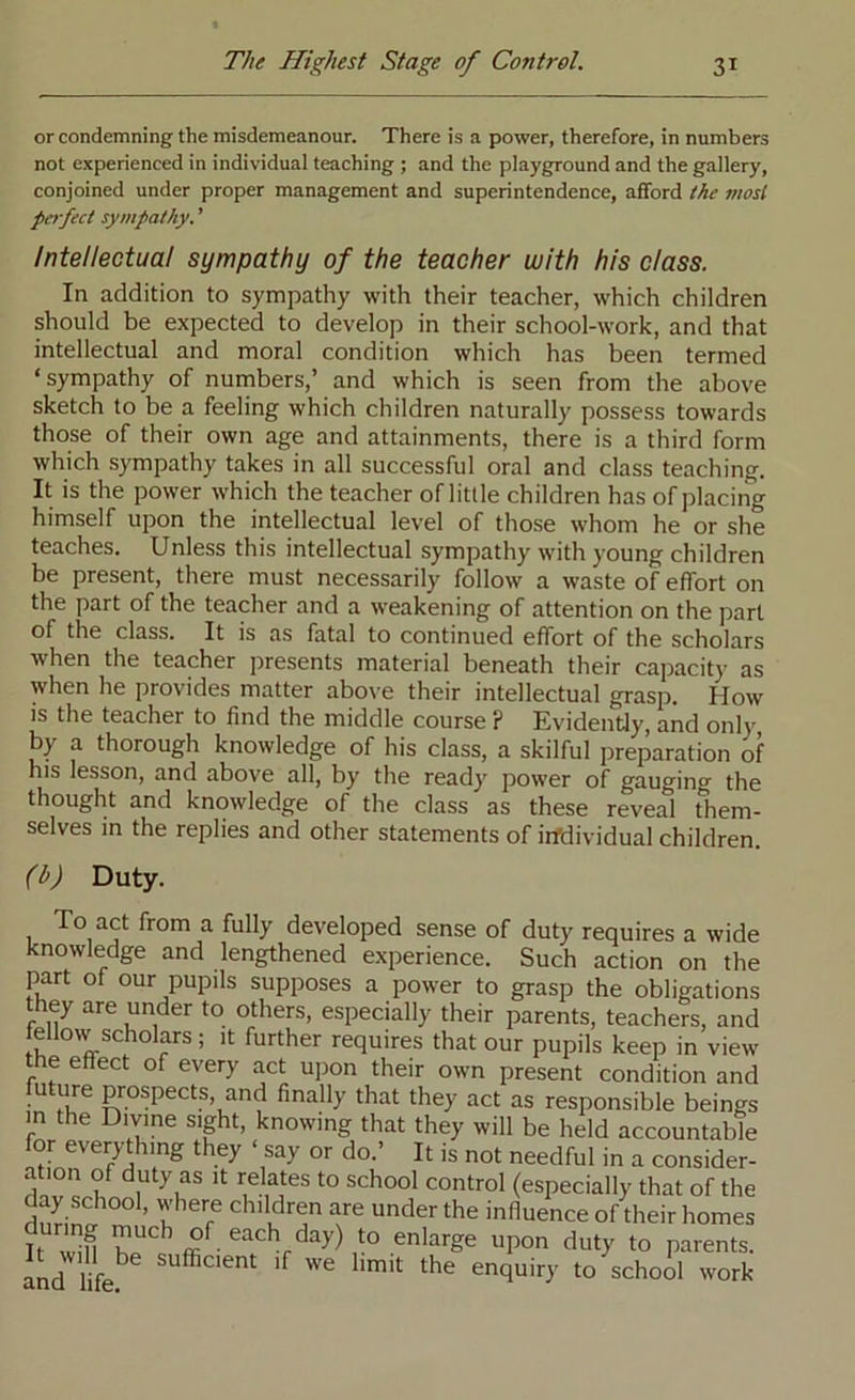 or condemning the misdemeanour. There is a power, therefore, in numbers not experienced in individual teaching ; and the playground and the gallery, conjoined under proper management and superintendence, afford the mosl perfect sympathy. ’ Intellectual sympathy of the teacher with his class. In addition to sympathy with their teacher, which children should be expected to develop in their school-work, and that intellectual and moral condition which has been termed ‘sympathy of numbers,’ and which is seen from the above sketch to be a feeling which children naturally possess towards those of their own age and attainments, there is a third form which sympathy takes in all successful oral and class teaching. It is the power which the teacher of little children has of placing himself upon the intellectual level of those whom he or she teaches. Unless this intellectual sympathy with young children be present, there must necessarily follow a waste of effort on the part of the teacher and a weakening of attention on the part of the class. It is as fatal to continued effort of the scholars when the teacher presents material beneath their capacity as when he provides matter above their intellectual grasp. How is the teacher to find the middle course ? Evidently, and only by a thorough knowledge of his class, a skilful preparation of his lesson, and above all, by the ready power of gauging the thought and knowledge of the class as these reveal them- selves in the replies and other statements of irfdividual children. (hj Duty. 1 ^ ^ developed sense of duty requires a wide knowledge and lengthened experience. Such action on the part of our pupils supposes a power to grasp the obligations they are under to others, especially their parents, teachers, and fellow scholars; it further requires that our pupils keep in view e effect of every act upon their own present condition and future prospects, and finally that they act as responsible beings m the Divine sight, knowing that they will be held accountable for everything they ‘ say or do.’ It is not needful in a consider- ation of duty as It relates to school control (especially that of the day school, where children are under the influence of their homes It enlarge upon duty to parents. I!id lik to schoil work