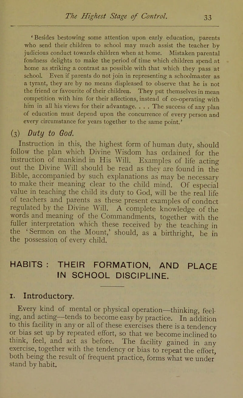 ‘ Besides bestowing some attention upon early education, parents who send their children to school may much assist the teacher by judicious conduct towards children when at home. Mistaken parental fondness delights to make the period of time which children spend at home as striking a contrast as possible with that which they pass at school. Even if parents do not join in representing a schoolmaster as a tyrant, they are by no means displeased to observe that he is not the friend or favourite of their children. They put themselves in mean competition with him for their affections, instead of co-operating with him in all his views for their advantage. . . . The success of any plan of education must depend upon the concurrence of every person and every circumstance for years together to the same point.’ (3) Duty to God. Instruction in this, the highest form of liuman duty, should follow the plan which Divine Wisdom has ordained for the instruction of mankind in His Will. E.xamples of life acting out the Divine Will should be read as they are found in the Bible, accompanied by such explanations as may be necessary to make their meaning clear to the child mind'. Of especia'l value in teaching the child its duty to God, will be the real life of teachers and parents as these present examples of conduct regulated by the Divine Will. A complete knowledge of the words and meaning of the Commandments, together with the fuller interpretation which these received by the teaching in the ‘Sermon on the Mount,’ should, as a birthright, be in the possession of every child. HABITS : THEIR FORMATION, AND PLACE IN SCHOOL DISCIPLINE. I. Introductory. Every kind of mental or physical operation—thinking, feel- ing, and acting—tends to become easy by practice. In addition to this facility in any or all of these exercises there is a tendency or bias set up by repeated effort, so that we become inclined to think, feel, and act as before. The facility gained in any exercise, together with the tendency or bias to repeat the effort, both being the result of frequent practice, forms what we unde/ stand by habit.