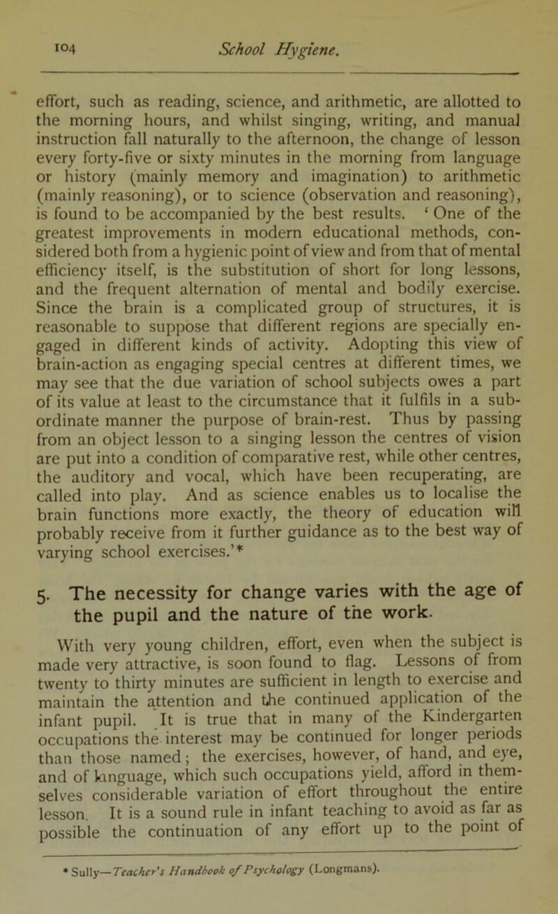 effort, such as reading, science, and arithmetic, are allotted to the morning hours, and whilst singing, writing, and manual instruction fall naturally to the afternoon, the change of lesson every forty-five or sixty minutes in the morning from language or history (mainly memory and imagination) to arithmetic (mainly reasoning), or to science (observation and reasoning), is found to be accompanied by the best results. ‘ One of the greatest improvements in modern educational methods, con- sidered both from a hygienic point of view and from that of mental efficiency itself, is the substitution of short for long lessons, and the frequent alternation of mental and bodily exercise. Since the brain is a complicated group of structures, it is reasonable to suppose that different regions are specially en- gaged in different kinds of activity. Adopting this view of brain-action as engaging special centres at different times, we may see that the due variation of school subjects owes a part of its value at least to the circumstance that it fulfils in a sub- ordinate manner the purpose of brain-rest. Thus by passing from an object lesson to a singing lesson the centres of vision are put into a condition of comparative rest, while other centres, the auditory and vocal, which have been recuperating, are called into play. And as science enables us to localise the brain functions more exactly, the theory of education will probably receive from it further guidance as to the best way of varying school exercises.’* 5. The necessity for change varies with the age of the pupil and the nature of the work. With very young children, effort, even when the subject is made very attractive, is soon found to flag. Lessons of from twenty to thirty minutes are sufficient in length to exercise and maintain the a.ttention and the continued application of the infant pupil. It is true that in many of the Kindergarten occupations the interest may be continued for longer periods than those named; the exercises, however, of hand, and eye, and of language, which such occupations yield, afford in them- selves considerable variation of effort throughout the entire lesson. It is a sound rule in infant teaching to avoid as far as possible the continuation of any effort up to the point of • SaWy—Teacher's Handbook 0/Psychohey (Longmans).