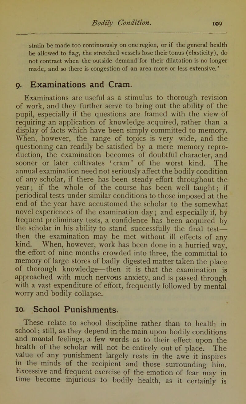 strain be made too continuously on one region, or if the general health be allowed to flag, the stretched vessels lose their tonus (elasticity), do not contract when the outside demand for their dilatation is no longer made, and so there is congestion of an area more or less extensive. ’ 9. Examinations and Cram. Examinations are useful as a stimulus to thorough revision of work, and they further serve to bring out the ability of the pupil, especially if the questions are framed wdth the view of requiring an application of knowledge acquired, rather than a display of facts which have been simply committed to memory. When, however, the range of topics is very wide, and the questioning can readily be satisfied by a mere memory repro- duction, the examination becomes of doubtful character, and sooner or later cultivates ‘ cram ’ of the worst kind. The annual examination need not seriously affect the bodily condition of any scholar, if there has been steady effort throughout the year; if the whole of the course has been well taught; if periodical tests under similar conditions to those imposed at the end of the year have accustomed the scholar to the somewhat novel experiences of the examination day; and especially if, by frequent preliminary tests, a confidence has been acquired by the scholar in his ability to stand successfully the final test— then the examination may be met without ill effects of any kind. When, however, work has been done in a hurried way, the effort of nine months crow'ded into three, the committal to memory of large stores of badly digested matter taken the place of thorough knowledge—then it is that the examination is approached with much nervous anxiety, and is passed through with a vast expenditure of effort, frequently followed by mental worry and bodily collapse. 10. School Punishments. These relate to school discipline rather than to health in school; still, as they depend in the main upon bodily conditions and mental feelings, a few words as to their effect upon the health of the scholar will not be entirely out of place. The value of any punishment largely rests in the awe it inspires in the minds of the recipient and those surrounding him. Excessive and frequent exercise of the emotion of fear may in time become injurious to bodily health, as it certainly is