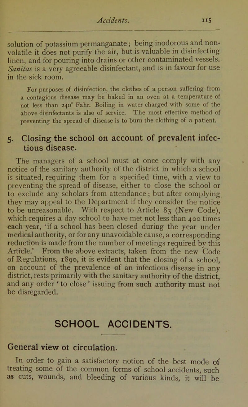 solution of potassium permanganate ; being inodorous and non- volatile it does not purify the air, but is valuable in disinfecting linen, and for pouring into drains or other contaminated vessels. Sanitas is a very agreeable disinfectant, and is in favour for use in the sick room. For purposes of disinfection, the clothes of a person suffering from a contagious disease may be baked in an oven at a temperature of not less than 240° Fahr. Boiling in water charged with some of the above disinfectants is also of service. The most effective method of preventing the spread of disease is to burn the clothing of a patient. 5. Closing the school on account of prevalent infec- tious disease. The managers of a school must at once comply with any notice of the sanitary authority of the district in which a school is situated, requiring them for a specified time, with a view to preventing the spread of disease, either to close the school or to exclude any scholars from attendance; but after complying they may appeal to the Department if they consider the notice to be unreasonable. With respect to Article 83 (New Code), which requires a day school to have met not less than 400 times each year, ‘if a school has been closed during the year under medical authority, or for any unavoidable cause, a corresponding reduction is made from the number of meetings required by this Article.’ From the above extracts, taken from the new Code of Regulations, 1890, it is evident that the closing of a school, on account of the prevalence of an infectious disease in any district, rests primarily with the sanitary authority of the district, and any order ‘ to close ’ issuing from such authority must not be disregarded. SCHOOL ACCIDENTS. General view ol circulation. In order to gain a satisfactory notion of the best mode of treating some of the common forms of school accidents, such as cuts, wounds, and bleeding of various kinds, it will be