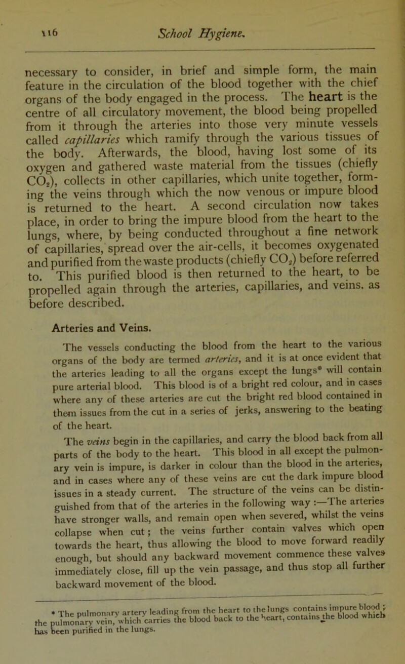 necessary to consider, in brief and simple form, the main feature in the circulation of the blood together with the chief organs of the body engaged in the process. The heart is the centre of all circulatory movement, the blood being propelled from it through the arteries into those very minute vessels called capillaries which ramify through the various tissues of the body. Afterwards, the blood, having lost some of its oxygen and gathered waste material from the tissues (chiefly COj), collects in other capillaries, which unite together, form- ing the veins through which the now venous or impure blood is returned to the heart. A second circulation now takes place, in order to bring the impure blood from the heart to the lungs, where, by being conducted throughout a fine network of capillaries, spread over the air-cells, it becomes oxygenated and purified from the waste products (chiefly COj) before referred to. This purified blood is then returned to the heart, to be propelled again through the arteries, capillaries, and veins, as before described. Arteries and Veins. The vessels conducting the blood from the heart to the various organs of the body are termed arteries, and it is at once evident that the arteries leading to all the organs except the lungs* will contain pure arterial blood. This blood is of a bright red colour, and in cases where any of these arteries are cut the bright red blood contained in them issues from the cut in a series of jerks, answering to the beating of the heart. The veins begin in the capillaries, and carry the blood back from all parts of the body to the heart. This blood in all except the pulmon- ary vein is impure, is darker in colour than the blood in the arteries, and in cases where any of these veins are cut the dark impure blood issues in a steady current. The structure of the veins can be distin- guished from that of the arteries in the following way The artenes have stronger walls, and remain open when severed, whilst the veins collapse when cut; the veins further contain valves which open towards the heart, thus allowing the blood to move forward readily enough, but should any backward movement commence these valves immediately close, fill up the vein passage, and thus stop all further backward movement of the blood. • Th, ntilmomrv artery le.ading from the heart to the lungs contains impure blo^; the puimonaiV vein, which^carries the blood back to the heart, conta.ns^he blood wh.eb hL> wen purified in the lungs.