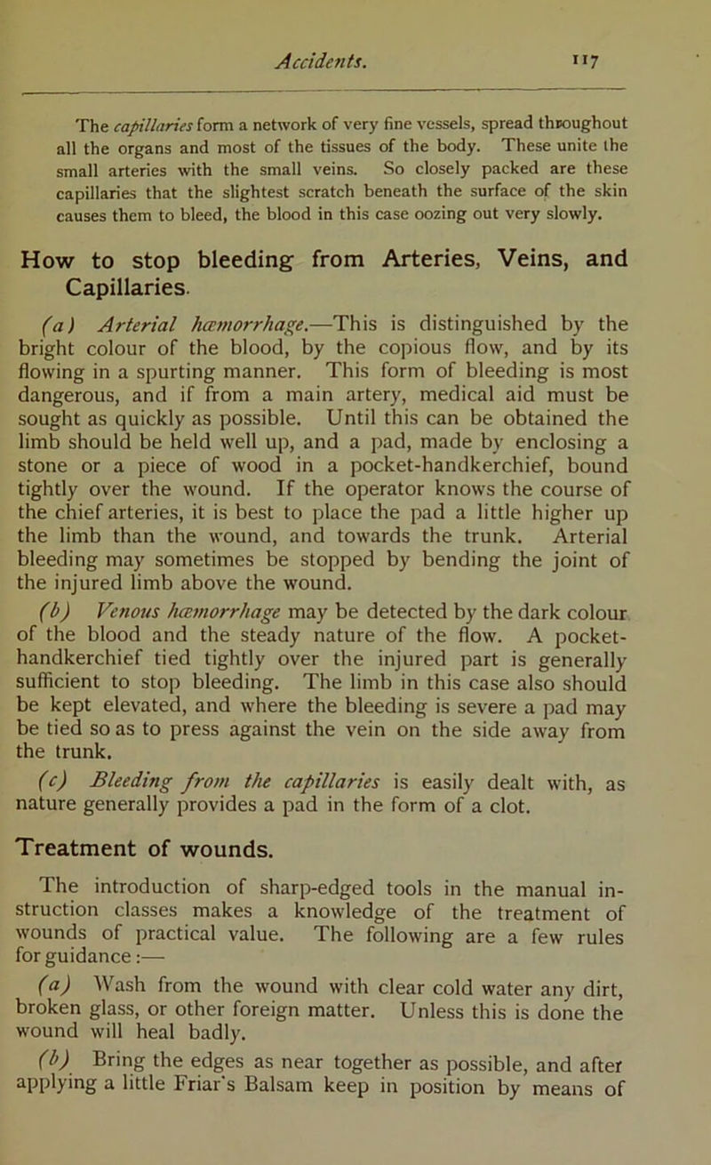 The capillaries form a network of very fine vessels, spread throughout all the organs and most of the tissues of the body. These unite the small arteries with the small veins. So closely packed are these capillaries that the slightest scratch beneath the surface of the skin causes them to bleed, the blood in this case oozing out very slowly. How to stop bleeding from Arteries, Veins, and Capillaries. (a) Arterial hamorrhage.—This is distinguished by the bright colour of the blood, by the copious flow, and by its flowing in a spurting manner. This form of bleeding is most dangerous, and if from a main artery, medical aid must be sought as quickly as possible. Until this can be obtained the limb should be held well up, and a pad, made by enclosing a stone or a piece of wood in a pocket-handkerchief, bound tightly over the wound. If the operator knows the course of the chief arteries, it is best to place the pad a little higher up the limb than the wound, and towards the trunk. Arterial bleeding may sometimes be stopped by bending the joint of the injured limb above the wound. (b) Venous hcBmorrhage may be detected by the dark colour of the blood and the steady nature of the flow. A pocket- handkerchief tied tightly over the injured part is generally sufficient to stop bleeding. The limb in this case also should be kept elevated, and where the bleeding is severe a pad may be tied so as to press against the vein on the side away from the trunk. (c) Bleeding from the capillaries is easily dealt with, as nature generally provides a pad in the form of a clot. Treatment of wounds. The introduction of sharp-edged tools in the manual in- struction classes makes a knowledge of the treatment of wounds of practical value. The following are a few rules for guidance:— (a) AVash from the wound with clear cold water any dirt, broken glass, or other foreign matter. Unless this is done the wound will heal badly. (b) Bring the edges as near together as possible, and after applying a little Friar's Balsam keep in position by means of