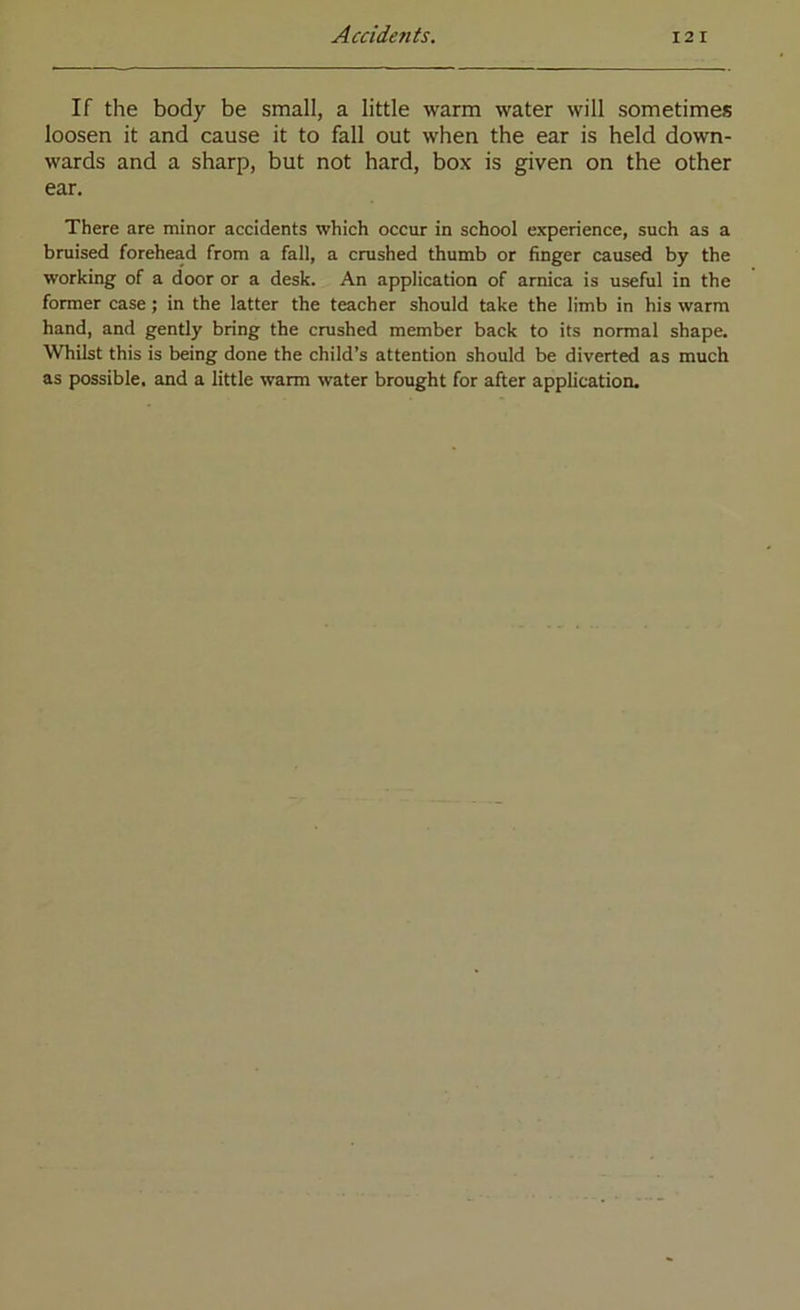 If the body be small, a little warm water will sometimes loosen it and cause it to fall out when the ear is held down- wards and a sharp, but not hard, box is given on the other ear. There are minor accidents which occur in school experience, such as a bruised forehead from a fall, a crushed thumb or finger caused by the working of a door or a desk. An application of arnica is useful in the former case; in the latter the teacher should take the limb in his warm hand, and gently bring the crushed member back to its normal shape. Whilst this is being done the child’s attention should be diverted as much as possible, and a little warm water brought for after application.